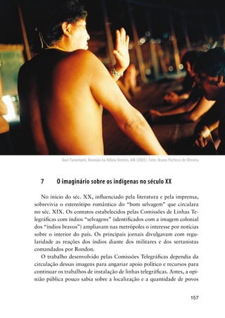 157
7 O imaginário sobre os indígenas no século XX
No início do séc. XX, inﬂuenciado pela literatura e pela imprensa,
sobrevivia o estereótipo romântico do “bom selvagem” que circulara
no séc. XIX. Os contatos estabelecidos pelas Comissões de Linhas Te-
legráﬁcas com índios “selvagens” (identiﬁcados com a imagem colonial
dos “índios bravos”) ampliavam nas metrópoles o interesse por notícias
sobre o interior do país. Os principais jornais divulgavam com regu-
laridade as reações dos índios diante dos militares e dos sertanistas
comandados por Rondon.
O trabalho desenvolvido pelas Comissões Telegráﬁcas dependia da
circulação dessas imagens para angariar apoio político e recursos para
continuar os trabalhos de instalação de linhas telegráﬁcas. Antes, a opi-
nião pública pouco sabia sobre a localização e a quantidade de povos
Davi Yanomami, Reunião na Aldeia Demini, AM (2003). Foto: Bruno Pacheco de Oliveira
 