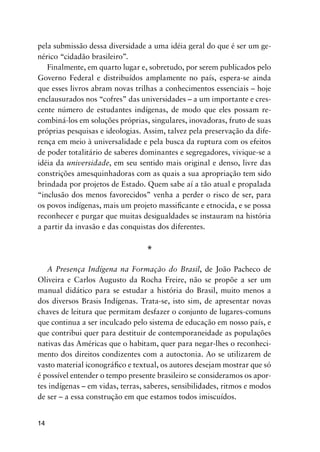 14
pela submissão dessa diversidade a uma idéia geral do que é ser um ge-
nérico “cidadão brasileiro”.
Finalmente, em quarto lugar e, sobretudo, por serem publicados pelo
Governo Federal e distribuídos amplamente no país, espera-se ainda
que esses livros abram novas trilhas a conhecimentos essenciais – hoje
enclausurados nos “cofres” das universidades – a um importante e cres-
cente número de estudantes indígenas, de modo que eles possam re-
combiná-los em soluções próprias, singulares, inovadoras, fruto de suas
próprias pesquisas e ideologias. Assim, talvez pela preservação da dife-
rença em meio à universalidade e pela busca da ruptura com os efeitos
de poder totalitário de saberes dominantes e segregadores, vivique-se a
idéia da universidade, em seu sentido mais original e denso, livre das
constrições amesquinhadoras com as quais a sua apropriação tem sido
brindada por projetos de Estado. Quem sabe aí a tão atual e propalada
“inclusão dos menos favorecidos” venha a perder o risco de ser, para
os povos indígenas, mais um projeto massiﬁcante e etnocida, e se possa
reconhecer e purgar que muitas desigualdades se instauram na história
a partir da invasão e das conquistas dos diferentes.
*
A Presença Indígena na Formação do Brasil, de João Pacheco de
Oliveira e Carlos Augusto da Rocha Freire, não se propõe a ser um
manual didático para se estudar a história do Brasil, muito menos a
dos diversos Brasis Indígenas. Trata-se, isto sim, de apresentar novas
chaves de leitura que permitam desfazer o conjunto de lugares-comuns
que continua a ser inculcado pelo sistema de educação em nosso país, e
que contribui quer para destituir de contemporaneidade as populações
nativas das Américas que o habitam, quer para negar-lhes o reconheci-
mento dos direitos condizentes com a autoctonia. Ao se utilizarem de
vasto material iconográﬁco e textual, os autores desejam mostrar que só
é possível entender o tempo presente brasileiro se consideramos os apor-
tes indígenas – em vidas, terras, saberes, sensibilidades, ritmos e modos
de ser – a essa construção em que estamos todos imiscuídos.
 