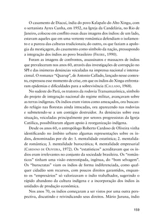 159
O casamento de Diacuí, índia do povo Kalapalo do Alto Xingu, com
o sertanista Ayres Cunha, em 1952, na Igreja da Candelária, no Rio de
Janeiro, colocou em conﬂito essas duas imagens dos índios: de um lado,
estavam aqueles que em uma vertente romântica defendiam o isolamen-
to e a pureza das culturas tradicionais; do outro, os que faziam a apolo-
gia da mestiçagem, do casamento como símbolo da nação, pressupondo
a integração dos índios ao povo brasileiro (FREIRE, 1990).
Foram as imagens de confrontos, assassinatos e massacres de índios
que prevaleceram nos anos 60, através das investigações de corrupção no
SPI e das inúmeras denúncias veiculadas na imprensa nacional e interna-
cional. O romance “Quarup”, de Antonio Callado, lançado nesse contex-
to, expressou esse momento de crise, em que os índios do Xingu enfrenta-
ram epidemias e diﬁculdades para a sobrevivência (CALLADO, 1968).
No sudeste do Pará, os tratores da rodovia Transamazônica, símbolo
do projeto de integração nacional do regime militar, avançavam sobre
as terras indígenas. Os índios eram vistos como ameaçados, ora buscan-
do refúgio nas ﬂorestas ainda intocadas, ora aparecendo nas rodovias
e submetendo-se a um contágio destruidor. As denúncias sobre essa
situação, veiculadas principalmente por setores progressistas da Igreja
Católica, possibilitaram algum apoio à reorganização indígena.
Desde os anos 60, o antropólogo Roberto Cardoso de Oliveira vinha
identiﬁcando no âmbito urbano algumas representações sobre os ín-
dios, denominadas por ele de: 1. mentalidade estatística; 2. mentalida-
de romântica; 3. mentalidade burocrática; 4. mentalidade empresarial
(CARDOSO DE OLIVEIRA, 1972). Os “estatísticos” acreditavam que os ín-
dios eram irrelevantes no conjunto da sociedade brasileira. Os “român-
ticos” tinham uma visão estereotipada, ingênua, do “bom selvagem”.
Os “burocratas” viam os índios de forma indiferenciada, como qual-
quer cidadão sem recursos, com poucos direitos garantidos, enquan-
to os “empresários” só valorizavam o índio trabalhador, sugerindo o
rápido abandono da cultura indígena e a incorporação dos índios às
unidades de produção econômica.
Nos anos 70, os índios começaram a ser vistos por uma outra pers-
pectiva, discutindo e reivindicando seus direitos. Mário Juruna, índio
 