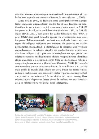 161
não são violentos, apenas reagem quando invadem suas terras, e são tra-
balhadores segundo uma cultura diferente da nossa (SANTILLI, 2000).
Ainda no ano 2000, os dados do censo demográﬁco sobre as popu-
lações indígenas surpreenderam muitos brasileiros. Baseado na auto-
identiﬁcação (ou autodeclaração), o censo revelou um total de 734.127
indígenas no Brasil, mais do dobro identiﬁcado em 1991, de 294.131
índios (IBGE, 2005), bem como dos dados fornecidos pela FUNAI e
pelas ONG’s (em geral baseados apenas em levantamentos nas terras
indígenas). Tal incremento decorre basicamente de três fatores: a) a con-
tagem de indígenas residentes (no momento do censo ou em caráter
permanente) em cidades; b) a identiﬁcação de indígenas que vivem em
domicílios rurais ou urbanos situados nas imediações (mas sempre fora)
das áreas indígenas; c) o processo de etnogênese em que povos con-
siderados extintos em documentos oﬁciais recuperam uma identidade
étnica escondida e a atualizam como fonte de mobilização política e
reorganização sociocultural (PACHECO DE OLIVEIRA, 2004). Já contando
com sucessivos ganhos no reconhecimento de seus direitos e no cenário
mais amplo do mundo globalizado (em que a busca por raízes étnicas,
culturais e religiosas é uma constante, inclusive para as novas gerações),
a expectativa para o futuro é de um efetivo incremento demográﬁco,
evidenciando a disposição desses povos de reaﬁrmarem suas identida-
des e os valores societários que aí estão subjacentes.
À esquerda, participantes do II Seminário “Bases para uma nova política indigenista”
(Museu Nacional, dezembro de 2002); à direita, Maninha Xucuru-Kariri, então coordenadora
da Articulação dos Povos Indígenas do Nordeste, Minas Gerais e Espírito Santo (APOINME),
dirige mesa de debates durante o seminário citado. Fotos: Bruno Pacheco de Oliveira
 