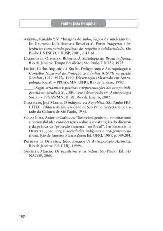 162
ARRUDA, Rinaldo S.V. “Imagens do índio, signos da intolerância”.
In: GRUPIONI, Luís Donisete Benzi et al. Povos indígenas e to-
lerância: construindo práticas de respeito e solidariedade. São
Paulo: UNESCO: EDUSP, 2001, p.43-61.
CARDOSO DE OLIVEIRA, Roberto. A Sociologia do Brasil indígena.
Rio de Janeiro: Tempo Brasileiro; São Paulo: EDUSP, 1972.
FREIRE, Carlos Augusto da Rocha. Indigenismo e Antropologia: o
Conselho Nacional de Proteção aos Índios (CNPI) na gestão
Rondon (1939-1955). 1990. Dissertação (Mestrado em Antro-
pologia Social) – PPGAS/MN, UFRJ, Rio de Janeiro, 1990.
_____. Sagas sertanistas: práticas e representações do campo indi-
genista no século XX. 2005. Tese (Doutorado em Antropologia
Social) – PPGAS/MN, UFRJ, Rio de Janeiro, 2005.
GAGLIARDI, José Mauro. O indígena e a República. São Paulo: HU-
CITEC: Editora da Universidade de São Paulo: Secretaria de Es-
tado da Cultura de São Paulo, 1989.
SOUZA LIMA, Antonio Carlos de. “Sobre indigenismo, autoritarismo
e nacionalidade: considerações sobre a constituição do discurso
e da prática da ‘proteção fraternal’ no Brasil”. In: PACHECO DE
OLIVEIRA, João (org.). Sociedades indígenas e indigenismo no
Brasil. Rio de Janeiro: Marco Zero: Ed. UFRJ, 1987, p.149-204.
PACHECO DE OLIVEIRA, João. Ensaios de Antropologia Histórica.
Rio de Janeiro: Ed. UFRJ, 1999a.
SANTILLI, Márcio. Os brasileiros e os índios. São Paulo: Ed. SE-
NAC/SP, 2000.
Fontes para Pesquisa
 