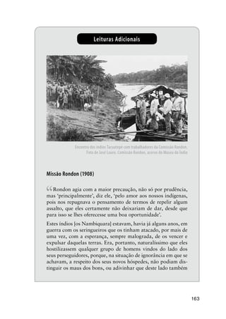 163
Leituras Adicionais
Missão Rondon (1908)
“Rondon agia com a maior precaução, não só por prudência,
mas ‘principalmente’, diz ele, ‘pelo amor aos nossos indígenas,
pois nos repugnava o pensamento de termos de repelir algum
assalto, que eles certamente não deixariam de dar, desde que
para isso se lhes oferecesse uma boa oportunidade’.
Estes índios [os Nambiquara] estavam, havia já alguns anos, em
guerra com os seringueiros que os tinham atacado, por mais de
uma vez, com a esperança, sempre malograda, de os vencer e
expulsar daquelas terras. Era, portanto, naturalíssimo que eles
hostilizassem qualquer grupo de homens vindos do lado dos
seus perseguidores, porque, na situação de ignorância em que se
achavam, a respeito dos seus novos hóspedes, não podiam dis-
tinguir os maus dos bons, ou adivinhar que deste lado também
Encontro dos índios Tacuatepé com trabalhadores da Comissão Rondon.
Foto de José Louro. Comissão Rondon, acervo do Museu do Índio
 