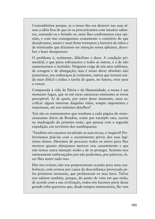 165
Contraditórios porque, se o nosso ﬁto era destruir nas suas al-
mas a idéia ﬁxa de que só os procurávamos com intuitos odien-
tos, matando-os e ferindo-os, mais lhes conﬁrmamos essa opi-
nião, e com isso conseguimos exatamente o contrário do que
desejávamos, maior e mais ﬁrme tornamos a barreira de ódios e
de inimizades que dizíamos ser intenção nossa aplainar, derru-
bar e fazer desaparecer.
O problema é, realmente, diﬁcílimo e duro. A condição pri-
mordial, e que paira sobranceira a todas as outras, é a de não
aumentarmos o incêndio. Ninguém exige de nós atos sublimes,
de coragem e de abnegação; mas é nosso dever absoluto não
juntarmos, aos embaraços já existentes, outros que tornem ain-
da mais difícil e árdua a tarefa de quem, no futuro, tiver para
a vencer.
Comparada à vida da Pátria e da Humanidade, a nossa é um
momento fugaz, que só em raras naturezas eminentes se torna
perceptível. Ai de quem, por amor desse momento, ousa sa-
criﬁcar algum interesse daquelas vidas, sempre imponentes e
majestosas, até nos mínimos detalhes!’
Tais são os ensinamentos que resultam a cada página do minu-
ciosíssimo diário de Rondon, como por exemplo esta, escrita
na madrugada da primeira noite, que passou com a segunda
expedição, em território dos nambiquaras:
‘Também nós estamos invadindo as suas terras, é inegável! Pre-
feriríamos pisá-las com o assentimento prévio dos seus legí-
timos donos. Havemos de procurar todos os meios para lhes
mostrar quanto almejamos merecer esse assentimento e que
não temos outra intenção senão a de os proteger. Sentimo-nos
intimamente embaraçados por não podermos, por palavras, fa-
zer-lhes sentir tudo isso.
Eles nos evitam; não nos proporcionam ocasião para uma con-
ferência, com certeza por causa da desconﬁança provocada pe-
los primeiros invasores, que profanaram os seus lares. Talvez
nos odeiem também, porque, do ponto de vista em que estão,
de acordo com a sua civilização, todos nós fazemos parte dessa
grande tribo guerreira que, desde tempos imemoráveis, lhe vem
 