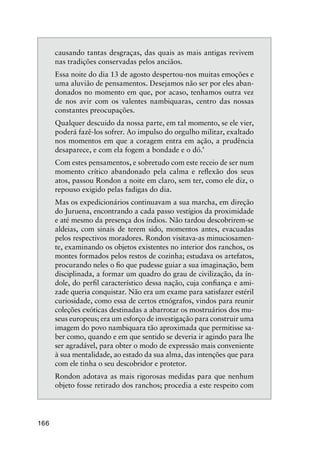 166
causando tantas desgraças, das quais as mais antigas revivem
nas tradições conservadas pelos anciãos.
Essa noite do dia 13 de agosto despertou-nos muitas emoções e
uma aluvião de pensamentos. Desejamos não ser por eles aban-
donados no momento em que, por acaso, tenhamos outra vez
de nos avir com os valentes nambiquaras, centro das nossas
constantes preocupações.
Qualquer descuido da nossa parte, em tal momento, se ele vier,
poderá fazê-los sofrer. Ao impulso do orgulho militar, exaltado
nos momentos em que a coragem entra em ação, a prudência
desaparece, e com ela fogem a bondade e o dó.’
Com estes pensamentos, e sobretudo com este receio de ser num
momento crítico abandonado pela calma e reﬂexão dos seus
atos, passou Rondon a noite em claro, sem ter, como ele diz, o
repouso exigido pelas fadigas do dia.
Mas os expedicionários continuavam a sua marcha, em direção
do Juruena, encontrando a cada passo vestígios da proximidade
e até mesmo da presença dos índios. Não tardou descobrirem-se
aldeias, com sinais de terem sido, momentos antes, evacuadas
pelos respectivos moradores. Rondon visitava-as minuciosamen-
te, examinando os objetos existentes no interior dos ranchos, os
montes formados pelos restos de cozinha; estudava os artefatos,
procurando neles o ﬁo que pudesse guiar a sua imaginação, bem
disciplinada, a formar um quadro do grau de civilização, da ín-
dole, do perﬁl característico dessa nação, cuja conﬁança e ami-
zade queria conquistar. Não era um exame para satisfazer estéril
curiosidade, como essa de certos etnógrafos, vindos para reunir
coleções exóticas destinadas a abarrotar os mostruários dos mu-
seus europeus; era um esforço de investigação para construir uma
imagem do povo nambiquara tão aproximada que permitisse sa-
ber como, quando e em que sentido se deveria ir agindo para lhe
ser agradável, para obter o modo de expressão mais conveniente
à sua mentalidade, ao estado da sua alma, das intenções que para
com ele tinha o seu descobridor e protetor.
Rondon adotava as mais rigorosas medidas para que nenhum
objeto fosse retirado dos ranchos; procedia a este respeito com
 