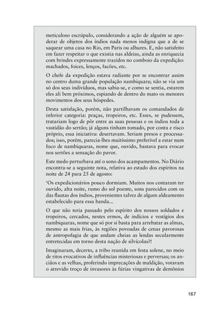 167
meticuloso escrúpulo, considerando a ação de alguém se apo-
derar de objetos dos índios nada menos indigna que a de se
saquear uma casa no Rio, em Paris ou alhures. E, não satisfeito
em fazer respeitar o que existia nas aldeias, ainda as enriquecia
com brindes expressamente trazidos no comboio da expedição:
machados, foices, lenços, facões, etc.
O chefe da expedição estava radiante por se encontrar assim
no centro duma grande população nambiquara; não se via um
só dos seus indivíduos, mas sabia-se, e como se sentia, estarem
eles ali bem próximos, espiando de dentro do mato os menores
movimentos dos seus hóspedes.
Desta satisfação, porém, não partilhavam os comandados de
inferior categoria: praças, tropeiros, etc. Esses, se pudessem,
tratariam logo de pôr entre as suas pessoas e os índios toda a
vastidão do sertão; já alguns tinham tomado, por conta e risco
próprio, essa iniciativa: desertavam. Seriam presos e processa-
dos; isso, porém, parecia-lhes muitíssimo preferível a estar num
foco de nambiquaras, nome que, ouvido, bastava para evocar
nos sertões a sensação do pavor.
Este medo perturbava até o sono dos acampamentos. No Diário
encontra-se a seguinte nota, relativa ao estado dos espíritos na
noite de 24 para 25 de agosto:
‘Os expedicionários pouco dormiam. Muitos nos contaram ter
ouvido, alta noite, rumo do sol poente, sons parecidos com os
das ﬂautas dos índios, provenientes talvez de algum aldeamento
estabelecido para essa banda...
O que não teria passado pelo espírito dos nossos soldados e
tropeiros, cercados, nestes ermos, de indícios e vestígios dos
nambiquaras, nome que só por si basta para arrebatar as almas,
mesmo as mais frias, às regiões povoadas de cenas pavorosas
de antropofagia de que andam cheias as lendas secularmente
entretecidas em torno desta nação de silvícolas?!
Imaginaram, decerto, a tribo reunida em festa solene, no meio
de ritos evocativos de inﬂuências misteriosas e perversas; os an-
ciãos e as velhas, proferindo imprecações de maldição, votavam
o atrevido troço de invasores às fúrias vingativas de demônios
 
