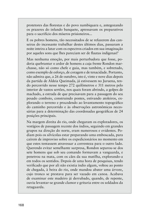 168
protetores das ﬂorestas e do povo nambiquara e, antegozando
os prazeres do infando banquete, apressavam os preparativos
para o sacrifício dos míseros prisioneiros...
E os pobres homens, tão necessitados de se refazerem das can-
seiras do incessante trabalhar destes últimos dias, passaram a
noite inteira a lutar com os espectros criados em sua imaginação
por aqueles sons que lhes pareciam ser de ﬂautas indígenas!’
Mas nenhuma emoção, por mais perturbadora que fosse, po-
deria quebrantar o ardor de homens a cuja frente Rondon mar-
chasse, não só como chefe e guia, mas também, e sobretudo,
como exemplo de esforço, de coragem e de tenacidade. Portanto,
não admira que, a 26 de outubro, isto é, vinte e nove dias depois
da partida de Aldeia Queimada, já estivessem no Juruena, ten-
do percorrido nesse tempo 272 quilômetros e 311 metros pelo
interior de vastos sertões, nos quais foram abrindo, a golpes de
machado, a estrada de que precisavam para a passagem do seu
pesado comboio, construindo pontes, estivando atoleiros, ex-
plorando o terreno e procedendo ao levantamento topográﬁco
do caminho percorrido e às observações astronômicas neces-
sárias para a determinação das coordenadas geográﬁcas de 24
posições principais.
Na margem direita do rio, onde chegaram os exploradores, os
vestígios de passagem recente dos índios, seguindo em grandes
grupos na direção do norte, eram numerosos e evidentes. Po-
diam pois os silvícolas estar preparando uma emboscada, para
caírem de improviso sobre os expedicionários no momento em
que estes tentassem atravessar a correnteza para o outro lado.
Querendo evitar semelhante surpresa, Rondon separou-se dos
sete homens que sob seu comando formavam a vanguarda, e
penetrou na mata, com os cães da sua matilha, explorando-a
em todos os sentidos. Depois de uma hora de pesquisas, tendo
veriﬁcado que por ali não existia índio algum, voltou ao ponto
de chegada, à beira do rio, onde mandou abater uma árvore,
cujo tronco se prestava para ser vazado em canoa. Acabava
de examinar este madeiro já derrubado, quando, de repente,
ouviu levantar-se grande clamor e gritaria entre os soldados da
retaguarda.
 