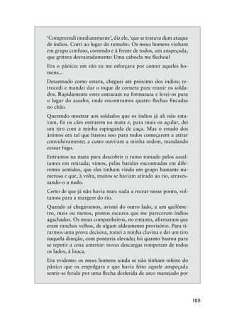 169
‘Compreendi imediatamente’, diz ele, ‘que se tratava dum ataque
de índios. Corri ao lugar do tumulto. Os meus homens vinham
em grupo confuso, correndo e à frente de todos, um anspeçada,
que gritava desvairadamente: Uma cabocla me ﬂechou!
Era o pânico: em vão eu me esforçava por conter aqueles ho-
mens...
Desarmado como estava, cheguei até próximo dos índios; re-
trocedi e mandei dar o toque de corneta para reunir os solda-
dos. Rapidamente estes entraram na formatura e levei-os para
o lugar do assalto, onde encontramos quatro ﬂechas ﬁncadas
no chão.
Querendo mostrar aos soldados que os índios já ali não esta-
vam, ﬁz os cães entrarem na mata e, para mais os açular, dei
um tiro com a minha espingarda de caça. Mas o estado dos
ânimos era tal que bastou isso para todos começarem a atirar
convulsivamente; a custo ouviram a minha ordem, mandando
cessar fogo.
Entramos na mata para descobrir o rumo tomado pelos assal-
tantes em retirada; vimos, pelas batidas encontradas em dife-
rentes sentidos, que eles tinham vindo em grupo bastante nu-
meroso e que, à volta, muitos se haviam atirado ao rio, atraves-
sando-o a nado.
Certo de que já não havia mais nada a recear nesse ponto, vol-
tamos para a margem do rio.
Quando aí chegávamos, avistei do outro lado, a um quilôme-
tro, mais ou menos, pontos escuros que me pareceram índios
agachados. Os meus companheiros, no entanto, aﬁrmaram que
eram ranchos velhos, de algum aldeamento provisório. Para ti-
rarmos uma prova decisiva, tomei a minha clavina e dei um tiro
naquela direção, com pontaria elevada; foi quanto bastou para
se repetir a cena anterior: novas descargas romperam de todos
os lados, à louca.
Era evidente: os meus homens ainda se não tinham refeito do
pânico que os empolgara e que havia feito aquele anspeçada
sentir-se ferido por uma ﬂecha desferida de arco manejado por
 