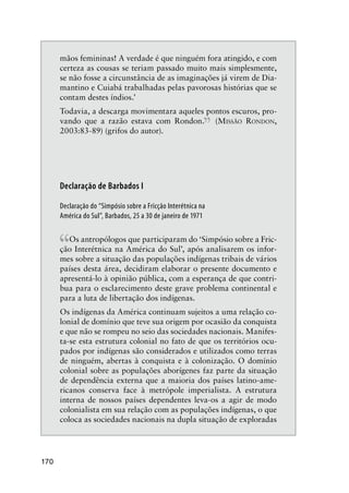 170
mãos femininas! A verdade é que ninguém fora atingido, e com
certeza as cousas se teriam passado muito mais simplesmente,
se não fosse a circunstância de as imaginações já virem de Dia-
mantino e Cuiabá trabalhadas pelas pavorosas histórias que se
contam destes índios.’
Todavia, a descarga movimentara aqueles pontos escuros, pro-
vando que a razão estava com Rondon.
” (MISSÃO RONDON,
2003:83-89) (grifos do autor).
Declaração de Barbados I
Declaração do “Simpósio sobre a Fricção Interétnica na
América do Sul”, Barbados, 25 a 30 de janeiro de 1971
“Os antropólogos que participaram do ‘Simpósio sobre a Fric-
ção Interétnica na América do Sul’, após analisarem os infor-
mes sobre a situação das populações indígenas tribais de vários
países desta área, decidiram elaborar o presente documento e
apresentá-lo à opinião pública, com a esperança de que contri-
bua para o esclarecimento deste grave problema continental e
para a luta de libertação dos indígenas.
Os indígenas da América continuam sujeitos a uma relação co-
lonial de domínio que teve sua origem por ocasião da conquista
e que não se rompeu no seio das sociedades nacionais. Manifes-
ta-se esta estrutura colonial no fato de que os territórios ocu-
pados por indígenas são considerados e utilizados como terras
de ninguém, abertas à conquista e à colonização. O domínio
colonial sobre as populações aborígenes faz parte da situação
de dependência externa que a maioria dos países latino-ame-
ricanos conserva face à metrópole imperialista. A estrutura
interna de nossos países dependentes leva-os a agir de modo
colonialista em sua relação com as populações indígenas, o que
coloca as sociedades nacionais na dupla situação de exploradas
 