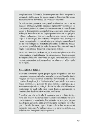 171
e exploradoras. Tal estado de coisas gera uma falsa imagem das
sociedades indígenas e de sua perspectiva histórica. Gera uma
autoconsciência deformada da sociedade nacional.
Esta situação expressa-se em agressões reiteradas contra as so-
ciedades aborígenes, tanto através de ações intervencionistas su-
postamente protetoras, como em casos extremos através de mas-
sacres e deslocamentos compulsórios, a que não ﬁcam alheias
as Forças Armadas e outros órgãos governamentais. As próprias
políticas indigenistas dos governos latino-americanos orientam-
se para a destruição das culturas aborígenes e são empregadas
para a manipulação e o controle dos grupos indígenas em benefí-
cio da consolidação das estruturas existentes. É esta uma posição
que nega a possibilidade de os indígenas se libertarem da domi-
nação colonialista e decidirem seu próprio destino.
Face a esta situação, os Estados, as missões religiosas e os cien-
tistas sociais, principalmente os antropólogos, devem assumir
as responsabilidades ineludíveis de ação imediata para acabar
com esta agressão e assim contribuir para favorecer a libertação
do indígena.
Responsabilidade do Estado
Não tem cabimento algum propor ações indigenistas que não
busquem a ruptura radical da situação presente: liquidação das
relações coloniais externas e internas, rompimento do sistema
classista de exploração e de dominação étnica, deslocamento do
poder econômico e político de uma minoria oligárquica para
as massas majoritárias, criação de um estado verdadeiramente
multiétnico no qual cada etnia tenha direito à autogestão e à
livre escolha de alternativas sociais e culturais.
A análise por nós realizada demonstrou que a política indige-
nista dos estados nacionais latino-americanos fracassou tanto
por ação como por omissão. Por omissão, ou seja, pela incapa-
cidade para garantir a cada grupo indígena o amparo especíﬁco
que o Estado lhe deve, e para impor a lei sobre as frentes de
expansão nacional. Por ação, ou seja, pela natureza colonialista
e classista de suas políticas indigenistas.
 