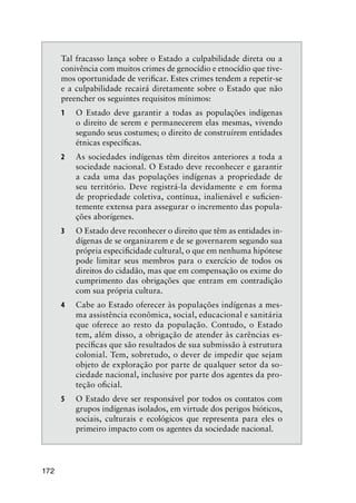 172
Tal fracasso lança sobre o Estado a culpabilidade direta ou a
conivência com muitos crimes de genocídio e etnocídio que tive-
mos oportunidade de veriﬁcar. Estes crimes tendem a repetir-se
e a culpabilidade recairá diretamente sobre o Estado que não
preencher os seguintes requisitos mínimos:
1 O Estado deve garantir a todas as populações indígenas
o direito de serem e permanecerem elas mesmas, vivendo
segundo seus costumes; o direito de construírem entidades
étnicas especíﬁcas.
2 As sociedades indígenas têm direitos anteriores a toda a
sociedade nacional. O Estado deve reconhecer e garantir
a cada uma das populações indígenas a propriedade de
seu território. Deve registrá-la devidamente e em forma
de propriedade coletiva, contínua, inalienável e suﬁcien-
temente extensa para assegurar o incremento das popula-
ções aborígenes.
3 O Estado deve reconhecer o direito que têm as entidades in-
dígenas de se organizarem e de se governarem segundo sua
própria especiﬁcidade cultural, o que em nenhuma hipótese
pode limitar seus membros para o exercício de todos os
direitos do cidadão, mas que em compensação os exime do
cumprimento das obrigações que entram em contradição
com sua própria cultura.
4 Cabe ao Estado oferecer às populações indígenas a mes-
ma assistência econômica, social, educacional e sanitária
que oferece ao resto da população. Contudo, o Estado
tem, além disso, a obrigação de atender às carências es-
pecíﬁcas que são resultados de sua submissão à estrutura
colonial. Tem, sobretudo, o dever de impedir que sejam
objeto de exploração por parte de qualquer setor da so-
ciedade nacional, inclusive por parte dos agentes da pro-
teção oﬁcial.
5 O Estado deve ser responsável por todos os contatos com
grupos indígenas isolados, em virtude dos perigos bióticos,
sociais, culturais e ecológicos que representa para eles o
primeiro impacto com os agentes da sociedade nacional.
 