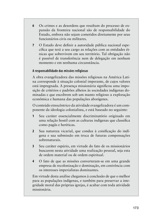 173
6 Os crimes e as desordens que resultam do processo de ex-
pansão da fronteira nacional são de responsabilidade do
Estado, embora não sejam cometidos diretamente por seus
funcionários civis ou militares.
7 O Estado deve deﬁnir a autoridade pública nacional espe-
cíﬁca que terá a seu cargo as relações com as entidades ét-
nicas que sobrevivem em seu território. Tal obrigação não
é passível de transferência nem de delegação em nenhum
momento e em nenhuma circunstância.
A responsabilidade das missões religiosas
A obra evangelizadora das missões religiosas na América Lati-
na corresponde à situação colonial imperante, de cujos valores
está impregnada. A presença missionária signiﬁcou uma impo-
sição de critérios e padrões alheios às sociedades indígenas do-
minadas e que encobrem sob um manto religioso a exploração
econômica e humana das populações aborígenes.
O conteúdo etnocêntrico da atividade evangelizadora é um com-
ponente da ideologia colonialista, e está baseado no seguinte:
1 Seu caráter essencialmente discriminatório originado em
uma relação hostil com as culturas indígenas que classiﬁca
como pagãs e heréticas.
2 Sua natureza vicarial, que conduz à coisiﬁcação do indí-
gena e sua submissão em troca de futuras compensações
sobrenaturais.
3 Seu caráter espúrio, em virtude do fato de os missionários
buscarem nesta atividade uma realização pessoal, seja esta
de ordem material ou de ordem espiritual.
4 O fato de que as missões converteram-se em uma grande
empresa de recolonização e dominação, em conivência com
os interesses imperialistas dominantes.
Em virtude desta análise chegamos à conclusão de que o melhor
para as populações indígenas, e também para preservar a inte-
gridade moral das próprias igrejas, é acabar com toda atividade
missionária.
 