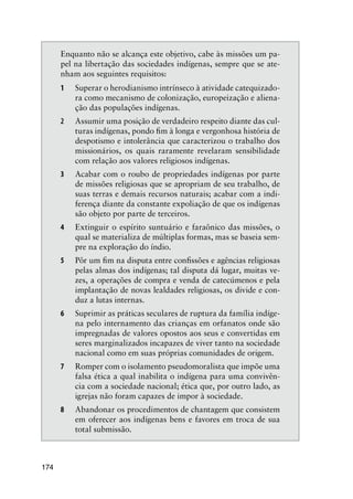 174
Enquanto não se alcança este objetivo, cabe às missões um pa-
pel na libertação das sociedades indígenas, sempre que se ate-
nham aos seguintes requisitos:
1 Superar o herodianismo intrínseco à atividade catequizado-
ra como mecanismo de colonização, europeização e aliena-
ção das populações indígenas.
2 Assumir uma posição de verdadeiro respeito diante das cul-
turas indígenas, pondo ﬁm à longa e vergonhosa história de
despotismo e intolerância que caracterizou o trabalho dos
missionários, os quais raramente revelaram sensibilidade
com relação aos valores religiosos indígenas.
3 Acabar com o roubo de propriedades indígenas por parte
de missões religiosas que se apropriam de seu trabalho, de
suas terras e demais recursos naturais; acabar com a indi-
ferença diante da constante expoliação de que os indígenas
são objeto por parte de terceiros.
4 Extinguir o espírito suntuário e faraônico das missões, o
qual se materializa de múltiplas formas, mas se baseia sem-
pre na exploração do índio.
5 Pôr um ﬁm na disputa entre conﬁssões e agências religiosas
pelas almas dos indígenas; tal disputa dá lugar, muitas ve-
zes, a operações de compra e venda de catecúmenos e pela
implantação de novas lealdades religiosas, os divide e con-
duz a lutas internas.
6 Suprimir as práticas seculares de ruptura da família indíge-
na pelo internamento das crianças em orfanatos onde são
impregnadas de valores opostos aos seus e convertidas em
seres marginalizados incapazes de viver tanto na sociedade
nacional como em suas próprias comunidades de origem.
7 Romper com o isolamento pseudomoralista que impõe uma
falsa ética a qual inabilita o indígena para uma convivên-
cia com a sociedade nacional; ética que, por outro lado, as
igrejas não foram capazes de impor à sociedade.
8 Abandonar os procedimentos de chantagem que consistem
em oferecer aos indígenas bens e favores em troca de sua
total submissão.
 