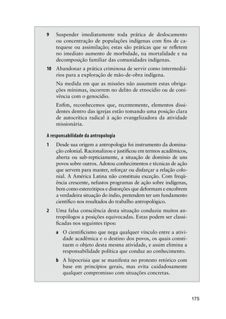 175
9 Suspender imediatamente toda prática de deslocamento
ou concentração de populações indígenas com ﬁns de ca-
tequese ou assimilação; estas são práticas que se reﬂetem
no imediato aumento de morbidade, na mortalidade e na
decomposição familiar das comunidades indígenas.
10 Abandonar a prática criminosa de servir como intermediá-
rios para a exploração de mão-de-obra indígena.
Na medida em que as missões não assumem estas obriga-
ções mínimas, incorrem no delito de etnocídio ou de coni-
vência com o genocídio.
Enﬁm, reconhecemos que, recentemente, elementos dissi-
dentes dentro das igrejas estão tomando uma posição clara
de autocrítica radical à ação evangelizadora da atividade
missionária.
A responsabilidade da antropologia
1 Desde sua origem a antropologia foi instrumento da domina-
ção colonial. Racionalizou e justiﬁcou em termos acadêmicos,
aberta ou sub-repticiamente, a situação de domínio de uns
povos sobre outros. Adotou conhecimentos e técnicas de ação
que servem para manter, reforçar ou disfarçar a relação colo-
nial. A América Latina não constituiu exceção. Com freqü-
ência crescente, nefastos programas de ação sobre indígenas,
bem como estereótipos e distorções que deformam e encobrem
a verdadeira situação do índio, pretendem ter um fundamento
cientíﬁco nos resultados do trabalho antropológico.
2 Uma falsa consciência desta situação conduziu muitos an-
tropólogos a posições equivocadas. Estas podem ser classi-
ﬁcadas nos seguintes tipos:
a O cientiﬁcismo que nega qualquer vínculo entre a ativi-
dade acadêmica e o destino dos povos, os quais consti-
tuem o objeto desta mesma atividade, e assim elimina a
responsabilidade política que conduz ao conhecimento.
b A hipocrisia que se manifesta no protesto retórico com
base em princípios gerais, mas evita cuidadosamente
qualquer compromisso com situações concretas.
 