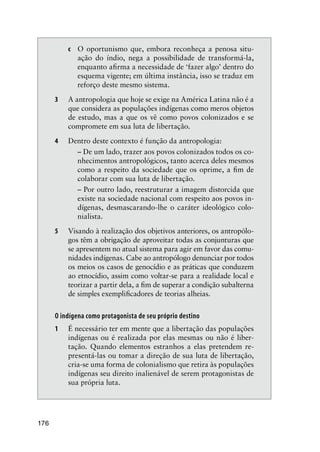 176
c O oportunismo que, embora reconheça a penosa situ-
ação do índio, nega a possibilidade de transformá-la,
enquanto aﬁrma a necessidade de ‘fazer algo’ dentro do
esquema vigente; em última instância, isso se traduz em
reforço deste mesmo sistema.
3 A antropologia que hoje se exige na América Latina não é a
que considera as populações indígenas como meros objetos
de estudo, mas a que os vê como povos colonizados e se
compromete em sua luta de libertação.
4 Dentro deste contexto é função da antropologia:
– De um lado, trazer aos povos colonizados todos os co-
nhecimentos antropológicos, tanto acerca deles mesmos
como a respeito da sociedade que os oprime, a ﬁm de
colaborar com sua luta de libertação.
– Por outro lado, reestruturar a imagem distorcida que
existe na sociedade nacional com respeito aos povos in-
dígenas, desmascarando-lhe o caráter ideológico colo-
nialista.
5 Visando à realização dos objetivos anteriores, os antropólo-
gos têm a obrigação de aproveitar todas as conjunturas que
se apresentem no atual sistema para agir em favor das comu-
nidades indígenas. Cabe ao antropólogo denunciar por todos
os meios os casos de genocídio e as práticas que conduzem
ao etnocídio, assim como voltar-se para a realidade local e
teorizar a partir dela, a ﬁm de superar a condição subalterna
de simples exempliﬁcadores de teorias alheias.
O indígena como protagonista de seu próprio destino
1 É necessário ter em mente que a libertação das populações
indígenas ou é realizada por elas mesmas ou não é liber-
tação. Quando elementos estranhos a elas pretendem re-
presentá-las ou tomar a direção de sua luta de libertação,
cria-se uma forma de colonialismo que retira às populações
indígenas seu direito inalienável de serem protagonistas de
sua própria luta.
 