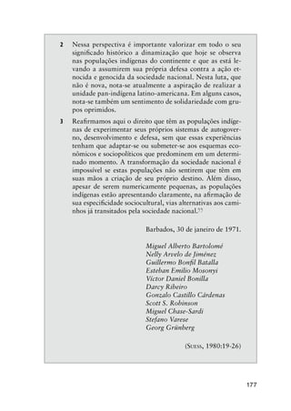 177
2 Nessa perspectiva é importante valorizar em todo o seu
signiﬁcado histórico a dinamização que hoje se observa
nas populações indígenas do continente e que as está le-
vando a assumirem sua própria defesa contra a ação et-
nocida e genocida da sociedade nacional. Nesta luta, que
não é nova, nota-se atualmente a aspiração de realizar a
unidade pan-indígena latino-americana. Em alguns casos,
nota-se também um sentimento de solidariedade com gru-
pos oprimidos.
3 Reaﬁrmamos aqui o direito que têm as populações indíge-
nas de experimentar seus próprios sistemas de autogover-
no, desenvolvimento e defesa, sem que essas experiências
tenham que adaptar-se ou submeter-se aos esquemas eco-
nômicos e sociopolíticos que predominem em um determi-
nado momento. A transformação da sociedade nacional é
impossível se estas populações não sentirem que têm em
suas mãos a criação de seu próprio destino. Além disso,
apesar de serem numericamente pequenas, as populações
indígenas estão apresentando claramente, na aﬁrmação de
sua especiﬁcidade sociocultural, vias alternativas aos cami-
nhos já transitados pela sociedade nacional.
”
Barbados, 30 de janeiro de 1971.
Miguel Alberto Bartolomé
Nelly Arvelo de Jiménez
Guillermo Bonﬁl Batalla
Esteban Emilio Mosonyi
Víctor Daniel Bonilla
Darcy Ribeiro
Gonzalo Castillo Cárdenas
Scott S. Robinson
Miguel Chase-Sardi
Stefano Varese
Georg Grünberg
(SUESS, 1980:19-26)
 