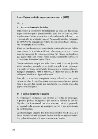 178
Y-Juca-Pirama – o índio: aquele que deve morrer (1973)
“(...)
2 As causas da extinção dos índios
Este sucinto e incompleto levantamento da situação das nossas
populações indígenas já teria sentido para nós se, com ele, con-
seguíssemos alertar a consciência de todos os brasileiros, cor-
respondendo ao apelo do General Antonio Coutinho, Delegado
da FUNAI: ‘Se a Igreja não botar a boca no mundo, os índios...
vão ser sempre massacrados’.
Sinais de um despertar da consciência se vislumbram aos índios
mas, diante da sombria realidade, não conseguem vencer uma
‘enorme sensação de remorso’, porque ‘no fundo, no fundo, o
que a gente faz é um crime’, como melancolicamente confessava
o sertanista Antonio Cotrim Neto.
Cumpre reconhecer que tem sido farto o noticiário dos jornais
sobre os índios, mas esbarra na indiferença do nosso povo que
tem visão errônea, superﬁcial e tendenciosa a respeito das po-
pulações indígenas. Para a maioria, o índio não passa de um
‘selvagem’ ou de uma ﬁgura de museu.
Para alertar e melhor interpretar essa problemática que, quei-
ramos ou não, é também nossa, apresentamos algumas pistas
para a análise das causas que produzem essa morte lenta das
populações indígenas.
2.1 A política indigenista do governo
As populações indígenas são vítimas de todas as injustiças.
A própria política indigenista, por ser mais política do que in-
digenista, está merecendo as mais severas críticas, a ponto de
ser considerada ‘carente de qualquer mérito e um amontoado
de contradições’.
‘A reformulação urgente dos métodos adotados pela FUNAI é a
única maneira de evitar que os índios brasileiros sejam destruí-
dos pela civilização’, aﬁrmou o sertanista Cotrim.
 