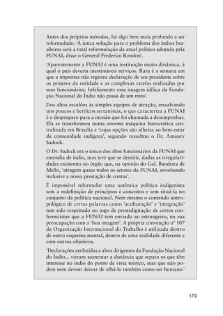 179
Antes dos próprios métodos, há algo bem mais profundo a ser
reformulado: ‘A única solução para o problema dos índios bra-
sileiros será a total reformulação da atual política adotada pela
FUNAI, disse o General Frederico Rondon’.
‘Aparentemente a FUNAI é uma instituição muito dinâmica, à
qual o país deveria inestimáveis serviços. Rara é a semana em
que a imprensa não registra declaração de seu presidente sobre
os projetos da entidade e as complexas tarefas realizadas por
seus funcionários. Infelizmente essa imagem idílica da Funda-
ção Nacional do Índio não passa de um mito’.
Dos altos escalões às simples equipes de atração, ressalvando
uns poucos e heróicos sertanistas, o que caracteriza a FUNAI
é o despreparo para a missão que foi chamada a desempenhar.
Ela se transformou numa enorme máquina burocrática cen-
tralizada em Brasília e ‘cujas opções são alheias ao bem-estar
da comunidade indígena’, segundo ressaltou o Dr. Amaury
Sadock.
O Dr. Sadock era o único dos altos funcionários da FUNAI que
entendia de índio, mas teve que se demitir, dadas as irregulari-
dades existentes no órgão que, na opinião do Gal. Bandeira de
Mello, ‘atingem quase todos os setores da FUNAI, envolvendo
inclusive a nossa prestação de contas’.
É impossível reformular uma autêntica política indigenista
sem a redeﬁnição de princípios e conceitos e sem situá-la no
conjunto da política nacional. Nem mesmo o conteúdo antro-
pológico de certas palavras como ‘aculturação’ e ‘integração’
tem sido respeitado no jogo de prestidigitação de certos con-
ferencistas que a FUNAI tem enviado ao estrangeiro, na sua
preocupação com a ‘boa imagem’. A própria convenção nº 107
da Organização Internacional do Trabalho é utilizada dentro
de outro esquema mental, dentro de uma realidade diferente e
com outros objetivos.
‘Declarações atribuídas a altos dirigentes da Fundação Nacional
do Índio... vieram aumentar a distância que separa os que têm
interesse no índio do ponto de vista teórico, mas que não po-
dem nem devem deixar de olhá-lo também como ser humano.’
 