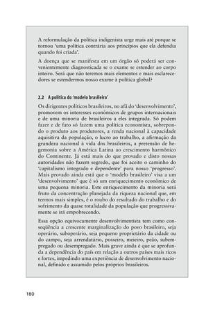 180
A reformulação da política indigenista urge mais até porque se
tornou ‘uma política contrária aos princípios que ela defendia
quando foi criada’.
A doença que se manifesta em um órgão só poderá ser con-
venientemente diagnosticada se o exame se estender ao corpo
inteiro. Será que não teremos mais elementos e mais esclarece-
dores se estendermos nosso exame à política global?
2.2 A política do ‘modelo brasileiro’
Os dirigentes políticos brasileiros, no afã do ‘desenvolvimento’,
promovem os interesses econômicos de grupos internacionais
e de uma minoria de brasileiros a eles integrada. Só podem
fazer e de fato só fazem uma política economista, sobrepon-
do o produto aos produtores, a renda nacional à capacidade
aquisitiva da população, o lucro ao trabalho, a aﬁrmação da
grandeza nacional à vida dos brasileiros, a pretensão de he-
gemonia sobre a América Latina ao crescimento harmônico
do Continente. Já está mais do que provado e disto nossas
autoridades não fazem segredo, que foi aceito o caminho do
‘capitalismo integrado e dependente’ para nosso ‘progresso’.
Mais provado ainda está que o ‘modelo brasileiro’ visa a um
‘desenvolvimento’ que é só um enriquecimento econômico de
uma pequena minoria. Este enriquecimento da minoria será
fruto da concentração planejada da riqueza nacional que, em
termos mais simples, é o roubo do resultado do trabalho e do
sofrimento da quase totalidade da população que progressiva-
mente se irá empobrecendo.
Essa opção equivocamente desenvolvimentista tem como con-
seqüência a crescente marginalização do povo brasileiro, seja
operário, suboperário, seja pequeno proprietário da cidade ou
do campo, seja arrendatário, posseiro, meieiro, peão, subem-
pregado ou desempregado. Mais grave ainda é que se aprofun-
da a dependência do país em relação a outros países mais ricos
e fortes, impedindo uma experiência de desenvolvimento nacio-
nal, deﬁnido e assumido pelos próprios brasileiros.
 