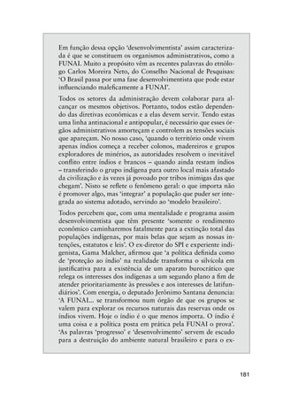 181
Em função dessa opção ‘desenvolvimentista’ assim caracteriza-
da é que se constituem os organismos administrativos, como a
FUNAI. Muito a propósito vêm as recentes palavras do etnólo-
go Carlos Moreira Neto, do Conselho Nacional de Pesquisas:
‘O Brasil passa por uma fase desenvolvimentista que pode estar
inﬂuenciando maleﬁcamente a FUNAI’.
Todos os setores da administração devem colaborar para al-
cançar os mesmos objetivos. Portanto, todos estão dependen-
do das diretivas econômicas e a elas devem servir. Tendo estas
uma linha antinacional e antipopular, é necessário que esses ór-
gãos administrativos amorteçam e controlem as tensões sociais
que apareçam. No nosso caso, ‘quando o território onde vivem
apenas índios começa a receber colonos, madereiros e grupos
exploradores de minérios, as autoridades resolvem o inevitável
conﬂito entre índios e brancos – quando ainda restam índios
– transferindo o grupo indígena para outro local mais afastado
da civilização e às vezes já povoado por tribos inimigas das que
chegam’. Nisto se reﬂete o fenômeno geral: o que importa não
é promover algo, mas ‘integrar’ a população que puder ser inte-
grada ao sistema adotado, servindo ao ‘modelo brasileiro’.
Todos percebem que, com uma mentalidade e programa assim
desenvolvimentista que têm presente ‘somente o rendimento
econômico caminharemos fatalmente para a extinção total das
populações indígenas, por mais belas que sejam as nossas in-
tenções, estatutos e leis’. O ex-diretor do SPI e experiente indi-
genista, Gama Malcher, aﬁrmou que ‘a política deﬁnida como
de ‘proteção ao índio’ na realidade transforma o silvícola em
justiﬁcativa para a existência de um aparato burocrático que
relega os interesses dos indígenas a um segundo plano a ﬁm de
atender prioritariamente às pressões e aos interesses de latifun-
diários’. Com energia, o deputado Jerônimo Santana denuncia:
‘A FUNAI... se transformou num órgão de que os grupos se
valem para explorar os recursos naturais das reservas onde os
índios vivem. Hoje o índio é o que menos importa. O índio é
uma coisa e a política posta em prática pela FUNAI o prova’.
‘As palavras ‘progresso’ e ‘desenvolvimento’ servem de escudo
para a destruição do ambiente natural brasileiro e para o ex-
 