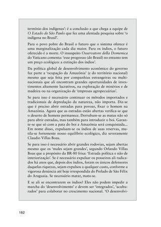 182
termínio dos indígenas’: é a conclusão a que chega a equipe de
O Estado de São Paulo que fez uma alentada pesquisa sobre ‘o
indígena no Brasil’.
Para o povo pobre do Brasil o futuro que o sistema oferece é
uma marginalização cada dia maior. Para os índios, o futuro
oferecido é a morte. O insuspeito Osservatore della Domenica
do Vaticano comenta: ‘esse progresso (do Brasil) no entanto tem
um preço ecológico: a extinção dos índios’.
Da política global de desenvolvimento econômico do governo
faz parte a ‘ocupação da Amazônia’ (e do território nacional)
mesmo que seja feita por companhias estrangeiras ou multi-
nacionais que ali encontram grandes oportunidades de inves-
timentos altamente lucrativos, na exploração de minérios e de
madeira ou na organização de ‘empresas agropecuárias’.
Se para isso é necessário continuar os métodos importados e
tradicionais de depredação da natureza, não importa. Diz-se
que é preciso abrir estradas para povoar, ﬁxar o homem na
Amazônia. Agora que as estradas estão abertas veriﬁca-se que
o deserto de homens permanece. Derrubam-se as matas não só
para abrir estradas, mas também para introduzir o boi. Garan-
te-se que só com a pata do boi a Amazônia será conquistada...
Em nome disso, expulsam-se os índios de suas reservas, mu-
tila-se fortemente nosso equilíbrio ecológico, diz severamente
Claudio Villas Boas.
Se para isso é necessário abrir grandes rodovias, sejam abertas
mesmo que os ‘males sejam grandes’, segundo Orlando Villas
Boas que a propósito da BR-80 frisa: ‘Estrada política e não de
interiorização’. Se é necessário expulsar os posseiros ali radica-
dos há anos que, depois dos índios, foram os únicos defensores
daquelas riquezas, sejam expulsos a qualquer custo, conforme a
vigorosa denúncia até hoje irrespondida do Prelado de São Félix
do Araguaia. Se necessário matar, mata-se.
E se ali se encontrarem os índios? Eles não podem impedir a
marcha do ‘desenvolvimento’ e devem ser ‘integrados’, ‘acultu-
rados’ para colaborar no crescimento nacional. ‘O desenvolvi-
 