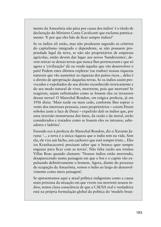 183
mento da Amazônia não pára por causa dos índios’ é o título de
declaração do Ministro Costa Cavalcanti que exclama patetica-
mente: ‘E por que eles hão de ﬁcar sempre índios?’
Se os índios ali estão, mas não produzem segundo os critérios
do capitalismo integrado e dependente, se não possuem pro-
priedade legal da terra, se não são proprietários de empresas
agrícolas, então devem dar lugar aos novos ‘bandeirantes’, de-
vem retirar-se destas terras que nunca lhes pertenceram e que só
agora a ‘civilização’ dá ou vende àqueles que vão desenvolver o
país! Podem estes últimos explorar (ou roubar) nossas riquezas
naturais que vão aumentar as riquezas dos países ricos... deles é
o direito de apropriação daquelas terras. Se os índios assim pro-
vocados e expoliados do seu direito reconhecido teoricamente e
do seu modo natural de viver, morrerem, pois que morram! Se
reagirem, sejam enfrentados como se fossem eles os invasores
dessas terras! O Marechal Rondon, em trágica profecia, já em
1916 dizia: ‘Mais tarde ou mais cedo, conforme lhes soprar o
vento dos interesses pessoais, esses proprietários – coram Deum
soboles (ante a face de Deus) – expelirão dali os índios que, por
uma inversão monstruosa dos fatos, da razão e da moral, serão
considerados e tratados como se fossem eles os intrusos, salte-
adores e ladrões’.
Fazendo eco à profecia do Marechal Rondon, diz o Xavante Ju-
runa: ‘... a terra é a única riqueza que o índio tem na vida. Sem
ela, ele vira um bicho, um cachorro que está sempre triste... Eles
(os Kranhacacores) precisam saber que o branco quer sempre
enganar para ﬁcar com as terras’. Não falta razão aos irmãos
Villas Boas quando clamam: ‘Nossos índios estão morrendo,
desaparecendo numa paisagem em que o boi e o capim vão ex-
pulsando deﬁnitivamente o homem. Agora, diante do processo
de ocupação da Amazônia, vemos o índio ao largo do desenvol-
vimento como mera paisagem’.
Se apresentamos aqui a atual política indigenista como a causa
mais próxima da situação em que vivem (ou morrem) nossos ín-
dios, temos clara consciência de que a CAUSA real e verdadeira
está na própria formulação global da política do ‘modelo brasi-
 