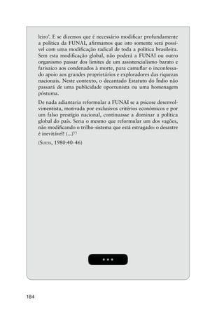 184
* * *
leiro’. E se dizemos que é necessário modiﬁcar profundamente
a política da FUNAI, aﬁrmamos que isto somente será possí-
vel com uma modiﬁcação radical de toda a política brasileira.
Sem esta modiﬁcação global, não poderá a FUNAI ou outro
organismo passar dos limites de um assistencialismo barato e
farisaico aos condenados à morte, para camuﬂar o inconfessa-
do apoio aos grandes proprietários e exploradores das riquezas
nacionais. Neste contexto, o decantado Estatuto do Índio não
passará de uma publicidade oportunista ou uma homenagem
póstuma.
De nada adiantaria reformular a FUNAI se a psicose desenvol-
vimentista, motivada por exclusivos critérios econômicos e por
um falso prestígio nacional, continuasse a dominar a política
global do país. Seria o mesmo que reformular um dos vagões,
não modiﬁcando o trilho-sistema que está estragado: o desastre
é inevitável! (...)
”(SUESS, 1980:40-46)
 