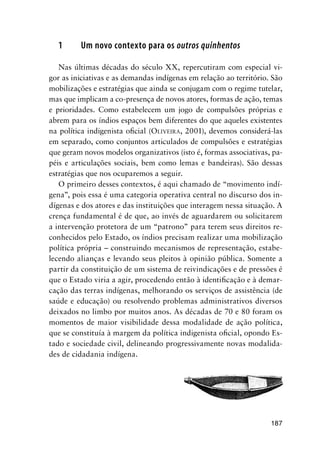187
1 Um novo contexto para os outros quinhentos
Nas últimas décadas do século XX, repercutiram com especial vi-
gor as iniciativas e as demandas indígenas em relação ao território. São
mobilizações e estratégias que ainda se conjugam com o regime tutelar,
mas que implicam a co-presença de novos atores, formas de ação, temas
e prioridades. Como estabelecem um jogo de compulsões próprias e
abrem para os índios espaços bem diferentes do que aqueles existentes
na política indigenista oﬁcial (OLIVEIRA, 2001), devemos considerá-las
em separado, como conjuntos articulados de compulsões e estratégias
que geram novos modelos organizativos (isto é, formas associativas, pa-
péis e articulações sociais, bem como lemas e bandeiras). São dessas
estratégias que nos ocuparemos a seguir.
O primeiro desses contextos, é aqui chamado de “movimento indí-
gena”, pois essa é uma categoria operativa central no discurso dos in-
dígenas e dos atores e das instituições que interagem nessa situação. A
crença fundamental é de que, ao invés de aguardarem ou solicitarem
a intervenção protetora de um “patrono” para terem seus direitos re-
conhecidos pelo Estado, os índios precisam realizar uma mobilização
política própria – construindo mecanismos de representação, estabe-
lecendo alianças e levando seus pleitos à opinião pública. Somente a
partir da constituição de um sistema de reivindicações e de pressões é
que o Estado viria a agir, procedendo então à identiﬁcação e à demar-
cação das terras indígenas, melhorando os serviços de assistência (de
saúde e educação) ou resolvendo problemas administrativos diversos
deixados no limbo por muitos anos. As décadas de 70 e 80 foram os
momentos de maior visibilidade dessa modalidade de ação política,
que se constituía à margem da política indigenista oﬁcial, opondo Es-
tado e sociedade civil, delineando progressivamente novas modalida-
des de cidadania indígena.
 