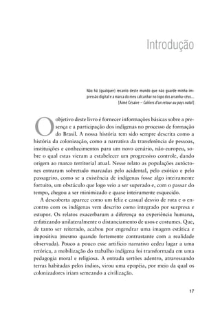 17
Introdução
Não há (qualquer) recanto deste mundo que não guarde minha im-
pressão digital e a marca do meu calcanhar no topo dos arranha-céus...
[Aimé Césaire – Cahiers d’un retour au pays natal]
O
objetivo deste livro é fornecer informações básicas sobre a pre-
sença e a participação dos indígenas no processo de formação
do Brasil. A nossa história tem sido sempre descrita como a
história da colonização, como a narrativa da transferência de pessoas,
instituições e conhecimentos para um novo cenário, não-europeu, so-
bre o qual estas vieram a estabelecer um progressivo controle, dando
origem ao marco territorial atual. Nesse relato as populações autócto-
nes entraram sobretudo marcadas pelo acidental, pelo exótico e pelo
passageiro, como se a existência de indígenas fosse algo inteiramente
fortuito, um obstáculo que logo veio a ser superado e, com o passar do
tempo, chegou a ser minimizado e quase inteiramente esquecido.
A descoberta aparece como um feliz e casual desvio de rota e o en-
contro com os indígenas vem descrito como integrado por surpresa e
estupor. Os relatos exacerbaram a diferença na experiência humana,
enfatizando unilateralmente o distanciamento de usos e costumes. Que,
de tanto ser reiterado, acabou por engendrar uma imagem estática e
impositiva (mesmo quando fortemente contrastante com a realidade
observada). Pouco a pouco esse artifício narrativo cedeu lugar a uma
retórica, a mobilização do trabalho indígena foi transformada em uma
pedagogia moral e religiosa. A entrada sertões adentro, atravessando
terras habitadas pelos índios, virou uma epopéia, por meio da qual os
colonizadores iriam semeando a civilização.
 