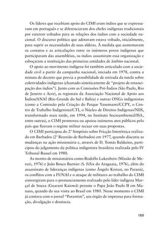 189
Os líderes que recebiam apoio do CIMI eram índios que se expressa-
vam em português e se diferenciavam dos chefes indígenas tradicionais
por estarem voltados para as relações dos índios com a sociedade na-
cional. O discurso político que adotavam estava voltado, inicialmente,
para suprir as necessidades de suas aldeias. À medida que aumentavam
os contatos e as articulações entre os inúmeros povos indígenas que
participavam das assembléias, os índios assumiram essa organização e
esboçaram a instituição das primeiras entidades de âmbito nacional.
O apoio ao movimento indígena foi também articulado com a socie-
dade civil a partir da campanha nacional, iniciada em 1978, contra a
minuta de decreto que previa a possibilidade de retirada da tutela sobre
coletividades indígenas (chamado sinteticamente de “projeto de emanci-
pação dos índios”). Junto com as Comissões Pró-Índios (São Paulo, Rio
de Janeiro e Acre), as regionais da Associação Nacional de Apoio aos
Índios/ANAÍ (Rio Grande do Sul e Bahia) e outras ONGs indigenistas
(como a Comissão pela Criação do Parque Yanomami/CCPY, o Cen-
tro de Trabalho Indigenista/CTI, o Núcleo de Direitos Indígenas/NDI,
transformado mais tarde, em 1994, no Instituto Socioambiental/ISA,
entre outras), o CIMI promoveu ou apoiou inúmeros atos públicos pelo
país que ﬁzeram o regime militar recuar em suas propostas.
O CIMI participou do 2º Simpósio sobre Fricção Interétnica realiza-
do em Barbados (2ª Reunião de Barbados) em 1977, quando discutiu as
mudanças na ação missionária e, através de D. Tomás Balduíno, parti-
cipou do julgamento da política indigenista brasileira realizada pelo IV
Tribunal Russel em 1980.
As mortes de missionários como Rodolfo Lukenbein (Missão de Me-
ruri, 1976) e João Bosco Burnier (S. Félix do Araguaia, 1976), além do
assassinato de lideranças indígenas (como Ângelo Kretan, no Paraná),
os conﬂitos com a FUNAI e o ataque de militares ao trabalho do CIMI
convergiram para o pronunciamento realizado pelo líder indígena Mar-
çal de Souza (Guarani Kaiowá) perante o Papa João Paulo II em Ma-
naus, quando da sua visita ao Brasil em 1980. Nesse momento o CIMI
já contava com o jornal “Porantim”, seu órgão de imprensa para forma-
ção, divulgação e denúncia.
 