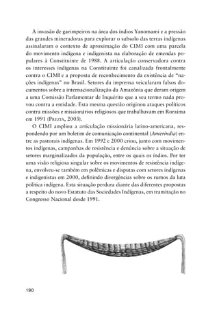 190
A invasão de garimpeiros na área dos índios Yanomami e a pressão
das grandes mineradoras para explorar o subsolo das terras indígenas
assinalaram o contexto de aproximação do CIMI com uma parcela
do movimento indígena e indigenista na elaboração de emendas po-
pulares à Constituinte de 1988. A articulação conservadora contra
os interesses indígenas na Constituinte foi canalizada frontalmente
contra o CIMI e a proposta de reconhecimento da existência de “na-
ções indígenas” no Brasil. Setores da imprensa veicularam falsos do-
cumentos sobre a internacionalização da Amazônia que deram origem
a uma Comissão Parlamentar de Inquérito que a seu termo nada pro-
vou contra a entidade. Esta mesma questão originou ataques políticos
contra missões e missionários religiosos que trabalhavam em Roraima
em 1991 (PREZIA, 2003).
O CIMI ampliou a articulação missionária latino-americana, res-
pondendo por um boletim de comunicação continental (Ameríndia) en-
tre as pastorais indígenas. Em 1992 e 2000 criou, junto com movimen-
tos indígenas, campanhas de resistência e denúncia sobre a situação de
setores marginalizados da população, entre os quais os índios. Por ter
uma visão religiosa singular sobre os movimentos de resistência indíge-
na, envolveu-se também em polêmicas e disputas com setores indígenas
e indigenistas em 2000, deﬁnindo divergências sobre os rumos da luta
política indígena. Esta situação perdura diante das diferentes propostas
a respeito do novo Estatuto das Sociedades Indígenas, em tramitação no
Congresso Nacional desde 1991.
 