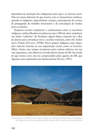 192
dependiam da mediação dos indigenistas para agir e se fazerem ouvir.
Não era muito diferente do que ocorria com os missionários católicos,
quando os indígenas, especialmente crianças, participavam de eventos
de propaganda do trabalho missionário e de arrecadação de fundos
para as missões.
Pesquisas recentes ampliaram o conhecimento sobre as iniciativas
indígenas: embora Rondon reconhecesse que o SPI não dava assistência
aos índios “caboclos” do Nordeste, alguns líderes viajaram até o Rio
de Janeiro para reivindicar terra e auxílios materiais, entre eles Acilon
(povo Truká) (OLIVEIRA, 1999b). Havia grupos indígenas cujas migra-
ções estavam inscritas na sua organização social, como os Guarani-
Mbyá. Assim, nem sempre circulavam pelos centros urbanos, em sua
rota migratória, com objetivos reivindicatórios diante do SPI. Seu modo
de agir muitas vezes não era compreendido pelos agentes do SPI, que
algumas vezes reprimiam seus deslocamentos (FREIRE, 1997).
Aldeia Maturuca, mostrando as duas malocas erguidas em comemoração à demarcação e à homologação
da TI Raposa/Serra do Sol. Assembléia da COIAB, Roraima (2006). Foto: Bruno Pacheco de Oliveira
 