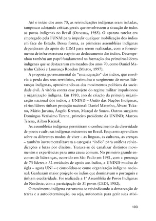 193
Até o início dos anos 70, as reivindicações indígenas eram isoladas,
tampouco adotando críticas gerais que envolvessem a situação de todos
os povos indígenas no Brasil (OLIVEIRA, 1985). O aparato tutelar era
empregado pela FUNAI para impedir qualquer mobilização dos índios
em face do Estado. Dessa forma, as primeiras assembléias indígenas
dependeram do apoio do CIMI para serem realizadas, com o forneci-
mento de infra-estrutura e apoio ao deslocamento dos índios. Desempe-
nhou também um papel fundamental na formação dos primeiros líderes
indígenas que se destacaram em meados dos anos 70, como Daniel Ma-
tenho Cabixi e Lourenço Rondon (MATOS, 1997).
A proposta governamental de “emancipação” dos índios, que envol-
via a perda dos seus territórios, estimulou o surgimento de novas lide-
ranças indígenas, aproximando-as dos movimentos políticos da socie-
dade civil. A vitória contra esse projeto do regime militar impulsionou
a organização indígena. Em 1980, ano de criação da primeira organi-
zação nacional dos índios, a UNIND – União das Nações Indígenas,
vários líderes tinham projeção nacional: Daniel Matenho, Álvaro Tuka-
no, Mário Juruna, Ângelo Kretan, Marçal de Souza. Outros surgiam:
Domingos Veríssimo Terena, primeiro presidente da UNIND; Marcos
Terena, Ailton Krenak.
As assembléias indígenas permitiram o conhecimento da diversidade
de povos e culturas indígenas existentes no Brasil. Enquanto aprendiam
sobre os diferentes modos de viver – as línguas, as culturas, as crenças
– também instrumentalizavam a categoria “índio” para uniﬁcar reivin-
dicações e lutas por direitos. Tratava-se de canalizar distintos movi-
mentos e experiências para uma causa comum. No primeiro grande en-
contro de lideranças, ocorrido em São Paulo em 1981, com a presença
de 73 líderes e 32 entidades de apoio aos índios, a UNIND mudou de
sigla – agora UNI – e consolidou-se como organização indígena nacio-
nal. Ganharam maior projeção os índios que dominavam o português e
tinham escolaridade. Foi realizada a 1ª Assembléia de Povos Indígenas
do Nordeste, com a participação de 31 povos (CEDI, 1982).
O movimento indígena estruturou-se reivindicando a demarcação de
terras e a autodeterminação, ou seja, autonomia para gerir suas ativi-
 