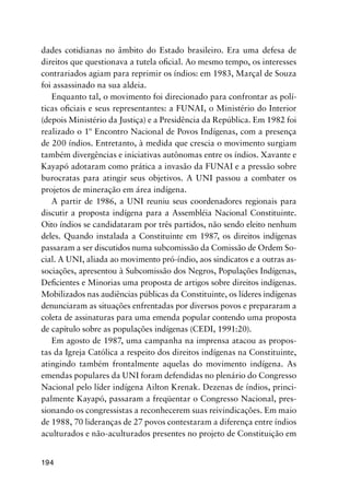 194
dades cotidianas no âmbito do Estado brasileiro. Era uma defesa de
direitos que questionava a tutela oﬁcial. Ao mesmo tempo, os interesses
contrariados agiam para reprimir os índios: em 1983, Marçal de Souza
foi assassinado na sua aldeia.
Enquanto tal, o movimento foi direcionado para confrontar as polí-
ticas oﬁciais e seus representantes: a FUNAI, o Ministério do Interior
(depois Ministério da Justiça) e a Presidência da República. Em 1982 foi
realizado o 1º Encontro Nacional de Povos Indígenas, com a presença
de 200 índios. Entretanto, à medida que crescia o movimento surgiam
também divergências e iniciativas autônomas entre os índios. Xavante e
Kayapó adotaram como prática a invasão da FUNAI e a pressão sobre
burocratas para atingir seus objetivos. A UNI passou a combater os
projetos de mineração em área indígena.
A partir de 1986, a UNI reuniu seus coordenadores regionais para
discutir a proposta indígena para a Assembléia Nacional Constituinte.
Oito índios se candidataram por três partidos, não sendo eleito nenhum
deles. Quando instalada a Constituinte em 1987, os direitos indígenas
passaram a ser discutidos numa subcomissão da Comissão de Ordem So-
cial. A UNI, aliada ao movimento pró-índio, aos sindicatos e a outras as-
sociações, apresentou à Subcomissão dos Negros, Populações Indígenas,
Deﬁcientes e Minorias uma proposta de artigos sobre direitos indígenas.
Mobilizados nas audiências públicas da Constituinte, os líderes indígenas
denunciaram as situações enfrentadas por diversos povos e prepararam a
coleta de assinaturas para uma emenda popular contendo uma proposta
de capítulo sobre as populações indígenas (CEDI, 1991:20).
Em agosto de 1987, uma campanha na imprensa atacou as propos-
tas da Igreja Católica a respeito dos direitos indígenas na Constituinte,
atingindo também frontalmente aquelas do movimento indígena. As
emendas populares da UNI foram defendidas no plenário do Congresso
Nacional pelo líder indígena Ailton Krenak. Dezenas de índios, princi-
palmente Kayapó, passaram a freqüentar o Congresso Nacional, pres-
sionando os congressistas a reconhecerem suas reivindicações. Em maio
de 1988, 70 lideranças de 27 povos contestaram a diferença entre índios
aculturados e não-aculturados presentes no projeto de Constituição em
 