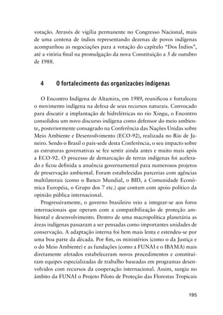 195
votação. Através de vigília permanente no Congresso Nacional, mais
de uma centena de índios representando dezenas de povos indígenas
acompanhou as negociações para a votação do capítulo “Dos Índios”,
até a vitória ﬁnal na promulgação da nova Constituição a 5 de outubro
de 1988.
4 O fortalecimento das organizacões indígenas
O Encontro Indígena de Altamira, em 1989, reuniﬁcou e fortaleceu
o movimento indígena na defesa de seus recursos naturais. Convocado
para discutir a implantação de hidrelétricas no rio Xingu, o Encontro
consolidou um novo discurso indígena como defensor do meio ambien-
te, posteriormente consagrado na Conferência das Nações Unidas sobre
Meio Ambiente e Desenvolvimento (ECO-92), realizada no Rio de Ja-
neiro. Sendo o Brasil o país-sede desta Conferência, o seu impacto sobre
as estruturas governativas se fez sentir ainda antes e muito mais após
a ECO-92. O processo de demarcação de terras indígenas foi acelera-
do e ﬁcou deﬁnida a anuência governamental para numerosos projetos
de preservação ambiental. Foram estabelecidas parcerias com agências
multilaterais (como o Banco Mundial, o BID, a Comunidade Econô-
mica Européia, o Grupo dos 7 etc.) que contam com apoio político da
opinião pública internacional.
Progressivamente, o governo brasileiro veio a integrar-se aos foros
internacionais que operam com a compatibilização de proteção am-
biental e desenvolvimento. Dentro de uma macropolítica planetária as
áreas indígenas passaram a ser pensadas como importantes unidades de
conservação. A adaptação interna foi bem mais lenta e estendeu-se por
uma boa parte da década. Por ﬁm, os ministérios (como o da Justiça e
o do Meio Ambiente) e as fundações (como a FUNAI e o IBAMA) mais
diretamente afetados estabeleceram novos procedimentos e constituí-
ram equipes especializadas de trabalho baseadas em programas desen-
volvidos com recursos da cooperação internacional. Assim, surgiu no
âmbito da FUNAI o Projeto Piloto de Proteção das Florestas Tropicais
 