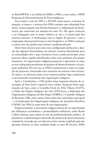 196
no Brasil/PPTAL e no âmbito do MMA, o PDA e, mais tarde, o PDPI/
Programa de Desenvolvimento de Povos Indígenas.
Ao se tomar o ano de 1992 e a ECO/92 como marco, as formas de
atuação, os temas e a retórica das ONGs mudam com velocidade bem
maior. A preocupação com direitos humanos e a implantação da demo-
cracia, que nortearam sua atuação nos anos 70 e 80, agora começam
a ser conjugadas com os temas relativos ao uso e à conservação dos
recursos naturais. A interlocução com os órgãos de governo e com a
cooperação internacional torna-se mais freqüente e as ONGs começam
a contar com um quadro mais técnico e proﬁssionalizado.
Outro fator decisivo para uma nova conﬁguração política foi a deci-
são das agências ﬁnanciadoras em destinar recursos diretamente para
as comunidades-alvo e para iniciativas locais, sendo priorizados como
parceiros ideais aqueles identiﬁcados como mais próximos dos grupos
executores. As organizações indígenas passaram a apresentar-se como
os mais adequados postulantes de projetos de desenvolvimento e de pro-
teção ambiental. Por sua vez, as ONG’s continuaram a atuar na condi-
ção de parceiros, fornecendo uma assessoria de natureza mais técnica.
As regras e as diretrizes desse novo contexto político logo conduziram
a um acentuado crescimento das organizações indígenas.
Após a Constituinte, a UNI perdeu força enquanto dezenas de as-
sociações de base local e regional eram criadas. Surgiram fortes orga-
nizações de base, como o Conselho Geral da Tribo Tikuna (CGTT),
a União das Nações Indígenas do Acre (UNI-Acre), a Federação das
Organizações Indígenas do Rio Negro (FOIRN), o Conselho Indígena
de Roraima (CIR), entre outras, bem como uma articulação mais geral
– a Coordenação das Organizações Indígenas da Amazônia Brasileira
COIAB). Em 1990, já eram mais de cem organizações.
Progressivamente, o movimento indígena deixou de ser representado
por lideranças carismáticas e personalidades midiáticas, como Raoni
e Mário Juruna, para entrar na fase de proﬁssionalização política. Aí
predomina a administração rotinizada dos projetos de desenvolvimento
sustentável, marcado por um discurso étnico atento à globalização das
questões relativas ao meio ambiente desde os anos 80 (ALBERT, 2000;
 