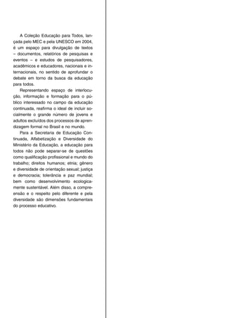 A Coleção Educação para Todos, lan-
çada pelo MEC e pela UNESCO em 2004,
é um espaço para divulgação de textos
– documentos, relatórios de pesquisas e
eventos – e estudos de pesquisadores,
acadêmicos e educadores, nacionais e in-
ternacionais, no sentido de aprofundar o
debate em torno da busca da educação
para todos.
Representando espaço de interlocu-
ção, informação e formação para o pú-
blico interessado no campo da educação
continuada, reaﬁrma o ideal de incluir so-
cialmente o grande número de jovens e
adultos excluídos dos processos de apren-
dizagem formal no Brasil e no mundo.
Para a Secretaria de Educação Con-
tinuada, Alfabetização e Diversidade do
Ministério da Educação, a educação para
todos não pode separar-se de questões
como qualiﬁcação proﬁssional e mundo do
trabalho; direitos humanos; etnia; gênero
e diversidade de orientação sexual; justiça
e democracia; tolerância e paz mundial;
bem como desenvolvimento ecologica-
mente sustentável. Além disso, a compre-
ensão e o respeito pelo diferente e pela
diversidade são dimensões fundamentais
do processo educativo.
 
