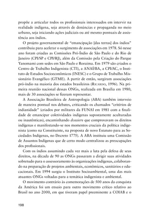 198
propõe a articular todos os proﬁssionais interessados em intervir na
realidade indígena, seja através de denúncias e propaganda no meio
urbano, seja iniciando ações judiciais ou até mesmo pontuais de assis-
tência aos índios.
O projeto governamental de “emancipação [das terras] dos índios”
contribuiu para acelerar o surgimento de associações em 1978. Só nesse
ano foram criadas as Comissões Pró-Índio de São Paulo e do Rio de
Janeiro (CPI/SP e CPI/RJ), além da Comissão pela Criação do Parque
Yanomami com sedes em São Paulo e Roraima. Em 1979 são criados o
Centro de Trabalho Indigenista (CTI), a ANAÍ/BA, a CPI/AC, o Insti-
tuto de Estudos Socioeconômicos (INESC) e o Grupo de Trabalho Mis-
sionário Evangélico (GTME). A partir de então, surgiram associações
pró-índio na maioria dos estados brasileiros (RICARDO, 1996). Na pri-
meira reunião nacional dessas ONGs, realizada em Brasília em 1980,
mais de 30 associações se ﬁzeram representar.
A Associação Brasileira de Antropologia (ABA) também interveio
de maneira pontual nos debates, criticando os chamados “critérios de
indianidade” (criados por militares da FUNAI em 1981 com a ﬁnali-
dade de emancipar coletividades indígenas supostamente aculturadas
ou inautênticas), encaminhando dossiers que comprovavam os direitos
indígenas e manifestando-se nos momentos cruciais da política indige-
nista (como na Constituinte, na proposta de novo Estatuto para as So-
ciedades Indígenas, no Decreto 1775). A ABA instituiu uma Comissão
de Assuntos Indígenas que de certo modo centralizou as preocupações
dos proﬁssionais.
Com os índios assumindo cada vez mais a luta pela defesa de seus
direitos, na década de 90 as ONGs passaram a dirigir suas atividades
sobretudo para o assessoramento às organizações indígenas, colaboran-
do na preparação de projetos ambientais, econômicos, sanitários e edu-
cacionais. Em 1994 surgiu o Instituto Socioambiental, uma das mais
atuantes ONGs voltadas para a temática indigenista e ambiental.
O movimento contrário às comemorações de 500 anos da conquista
da América foi um ensaio para outro movimento crítico relativo ao
Brasil no ano 2000, em que tiveram papel preeminente a COIAB e o
 