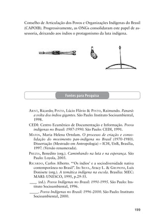 199
Conselho de Articulação dos Povos e Organizações Indígenas do Brasil
(CAPOIB). Progressivamente, as ONGs consolidaram este papel de as-
sessoria, deixando aos índios o protagonismo da luta indígena.
ARNT, Ricardo; PINTO, Lúcio Flávio & PINTO, Raimundo. Panará:
a volta dos índios gigantes. São Paulo: Instituto Socioambiental,
1998.
CEDI: Centro Ecumênico de Documentação e Informação. Povos
indígenas no Brasil: 1987-1990. São Paulo: CEDI, 1991.
MATOS, Maria Helena Ortolam. O processo de criação e conso-
lidação do movimento pan-indígena no Brasil (1970-1980).
Dissertação (Mestrado em Antropologia) – ICH, UnB, Brasília,
1997. (Versão renumerada).
PREZIA, Benedito (org.). Caminhando na luta e na esperança. São
Paulo: Loyola, 2003.
RICARDO, Carlos Alberto. “‘Os índios’ e a sociodiversidade nativa
contemporânea no Brasil”. In: SILVA, Aracy L. & GRUPIONI, Luís
Donisete (org.). A temática indígena na escola. Brasília: MEC:
MARI: UNESCO, 1995, p.29-55.
____ (ed.). Povos Indígenas no Brasil: 1991-1995. São Paulo: Ins-
tituto Socioambiental, 1996.
_____. Povos Indígenas no Brasil: 1996-2000. São Paulo: Instituto
Socioambiental, 2000.
Fontes para Pesquisa
 