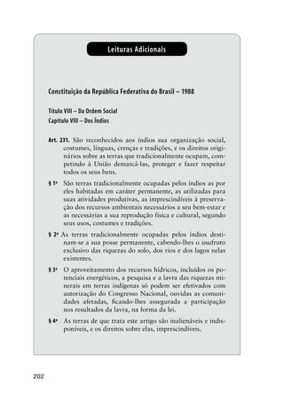 202
Leituras Adicionais
Constituição da República Federativa do Brasil – 1988
Título VIII – Da Ordem Social
Capítulo VIII – Dos Índios
Art. 231. São reconhecidos aos índios sua organização social,
costumes, línguas, crenças e tradições, e os direitos origi-
nários sobre as terras que tradicionalmente ocupam, com-
petindo à União demarcá-las, proteger e fazer respeitar
todos os seus bens.
§ 1º São terras tradicionalmente ocupadas pelos índios as por
eles habitadas em caráter permanente, as utilizadas para
suas atividades produtivas, as imprescindíveis à preserva-
ção dos recursos ambientais necessários a seu bem-estar e
as necessárias a sua reprodução física e cultural, segundo
seus usos, costumes e tradições.
§ 2º As terras tradicionalmente ocupadas pelos índios desti-
nam-se a sua posse permanente, cabendo-lhes o usufruto
exclusivo das riquezas do solo, dos rios e dos lagos nelas
existentes.
§ 3º O aproveitamento dos recursos hídricos, incluídos os po-
tenciais energéticos, a pesquisa e a lavra das riquezas mi-
nerais em terras indígenas só podem ser efetivados com
autorização do Congresso Nacional, ouvidas as comuni-
dades afetadas, ﬁcando-lhes assegurada a participação
nos resultados da lavra, na forma da lei.
§ 4º As terras de que trata este artigo são inalienáveis e indis-
poníveis, e os direitos sobre elas, imprescindíveis.
 