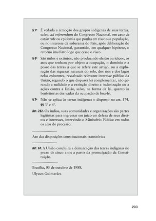 203
§ 5º É vedada a remoção dos grupos indígenas de suas terras,
salvo, ad referendum do Congresso Nacional, em caso de
catástrofe ou epidemia que ponha em risco sua população,
ou no interesse da soberania do País, após deliberação do
Congresso Nacional, garantido, em qualquer hipótese, o
retorno imediato logo que cesse o risco.
§ 6º São nulos e extintos, não produzindo efeitos jurídicos, os
atos que tenham por objeto a ocupação, o domínio e a
posse das terras a que se refere este artigo, ou a explo-
ração das riquezas naturais do solo, dos rios e dos lagos
nelas existentes, ressalvado relevante interesse público da
União, segundo o que dispuser lei complementar, não ge-
rando a nulidade e a extinção direito a indenização ou a
ações contra a União, salvo, na forma da lei, quanto às
benfeitorias derivadas da ocupação de boa-fé.
§ 7º Não se aplica às terras indígenas o disposto no art. 174,
§§ 3º e 4º.
Art. 232. Os índios, suas comunidades e organizações são partes
legítimas para ingressar em juízo em defesa de seus direi-
tos e interesses, intervindo o Ministério Público em todos
os atos do processo.
.........................
Ato das disposições constitucionais transitórias
.........................
Art. 67. A União concluirá a demarcação das terras indígenas no
prazo de cinco anos a partir da promulgação da Consti-
tuição.
..........................
Brasília, 05 de outubro de 1988.
Ulysses Guimarães
 