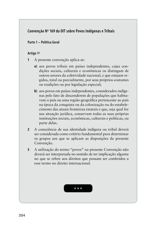 204
* * *
Convenção Nº 169 da OIT sobre Povos Indígenas e Tribais
Parte 1 – Política Geral
Artigo 1º
1 A presente convenção aplica-se:
a) aos povos tribais em países independentes, cujas con-
dições sociais, culturais e econômicas os distingam de
outros setores da coletividade nacional, e que estejam re-
gidos, total ou parcialmente, por seus próprios costumes
ou tradições ou por legislação especial;
b) aos povos em países independentes, considerados indíge-
nas pelo fato de descenderem de populações que habita-
vam o país ou uma região geográﬁca pertencente ao país
na época da conquista ou da colonização ou do estabele-
cimento das atuais fronteiras estatais e que, seja qual for
sua situação jurídica, conservam todas as suas próprias
instituições sociais, econômicas, culturais e políticas, ou
parte delas.
2 A consciência de sua identidade indígena ou tribal deverá
ser considerada como critério fundamental para determinar
os grupos aos que se aplicam as disposições da presente
Convenção.
3 A utilização do termo “povos” na presente Convenção não
deverá ser interpretada no sentido de ter implicação alguma
no que se refere aos direitos que possam ser conferidos a
esse termo no direito internacional.
 