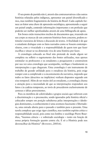 19
O seu ponto de partida não é, através das contranarrativas e das outras
histórias relatadas pelos indígenas, apresentar um painel diversiﬁcado e
rico, mas também fragmentário da história do Brasil. Cada capítulo for-
nece ao leitor uma chave de apreensão sociológica, apresentando a seguir
um painel amplo, contendo informações importantes e em profusão que
poderão ser melhor aprofundadas através de uma bibliograﬁa de apoio.
Em boxes estão transcritos trechos de documentos que, trazendo em
seu corpo as marcas de um contexto histórico bem concreto, podem es-
timular exercícios de leitura e discussão de textos. A ﬁnalidade é de que
o estudante dialogue com os fatos narrados como se fossem contempo-
râneos, com a vivacidade e a responsabilidade de quem tem que fazer
escolhas e situar-se na dimensão viva de uma história por fazer.
A cronologia colocada ao ﬁnal não pretende de modo algum ser
completa ou reﬂetir o esgotamento das fontes utilizadas, mas apenas
estimular os professores e os estudantes a pesquisarem e construírem
por sua vez uma cronologia que acompanhe, veriﬁque e fundamente as
interpretações a que chegaram. Uma cronologia é um instrumento de
trabalho de grande utilidade para o estudioso da história, pois exige
romper com a completude e o encantamento da narrativa, impondo que
todos os fatos (descritos ou implícitos) venham dispostos segundo um
eixo temporal. Além de ser muito útil ao estudante, a cronologia chama
a atenção para a necessidade de que as interpretações respondam aos
fatos e às cadeias temporais, ao invés de procederem exclusivamente de
certezas e idéias preexistentes.
Para os membros de coletividades e grupos sociais que sofreram com
a discriminação e o preconceito, sendo ignorados pela história oﬁcial e
colocados sempre em posição subalterna pelas interpretações e ideolo-
gias dominantes, o conhecimento é uma aventura fascinante e libertado-
ra, uma estrada aberta para o passado e também para o presente. Uma
tarefa complexa que exige rigor cientíﬁco, mas também espírito crítico e
responsabilidade social, pois como nos lembra o sociólogo Pierre Bour-
dieu, “fazemos ciência – e sobretudo sociologia – tanto em função de
nossa própria formação quanto contra ela. E só a História pode nos
desvencilhar da História” (BOURDIEU, 2003:6).
 
