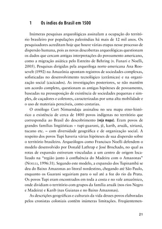 21
1 Os índios do Brasil em 1500
Inúmeras pesquisas arqueológicas assinalam a ocupação do territó-
rio brasileiro por populações paleoíndias há mais de 12 mil anos. Os
pesquisadores acreditam hoje que houve várias etapas nesse processo de
dispersão humana, pois as novas descobertas arqueológicas questionam
os dados que cercam antigas interpretações do povoamento americano,
como a migração asiática pelo Estreito de Behring (v. Funari e Noelli,
2005). Pesquisas dirigidas pela arqueóloga norte-americana Ana Roo-
sevelt (1992) na Amazônia apontam registros de sociedades complexas,
soﬁsticadas no desenvolvimento tecnológico (cerâmicas) e na organi-
zação social (cacicados). As investigações posteriores, se não mantêm
um acordo completo, questionam as antigas hipóteses de povoamento,
baseadas na pressuposição de existência de sociedades pequenas e sim-
ples, de caçadores e coletores, caracterizadas por uma alta mobilidade e
o uso de materiais perecíveis, como cestarias.
O etnólogo Curt Nimuendaju assinalou no seu mapa etno-histó-
rico a existência de cerca de 1400 povos indígenas no território que
correspondia ao Brasil do descobrimento (veja mapa). Eram povos de
grandes famílias lingüísticas – tupi-guarani, jê, karib, aruák, xirianá,
tucano etc. – com diversidade geográﬁca e de organização social. A
respeito dos povos Tupi haveria várias hipóteses de sua dispersão sobre
o território brasileiro. Arqueólogos como Francisco Noelli defendem o
modelo desenvolvido por Donald Lathrap e José Brochado, no qual as
rotas de expansão estiveram vinculadas a um centro de origem loca-
lizado na “região junto à conﬂuência do Madeira com o Amazonas”
(NOELLI, 1996:31). Segundo este modelo, a expansão dos Tupinambá se
deu do Baixo Amazonas ao litoral nordestino, chegando até São Paulo,
enquanto os Guarani seguiriam para o sul até a foz do rio da Prata.
Os povos Tupi eram encontrados em toda a costa e no vale amazônico,
onde dividiam o território com grupos da família aruák (nos rios Negro
e Madeira) e Karib (nas Guianas e no Baixo Amazonas).
As descrições geográﬁcas e culturais da vida desses povos elaboradas
pelos cronistas coloniais contêm inúmeras limitações. Freqüentemen-
 