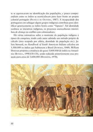 22
te se equivocavam na identiﬁcação das populações, e pouco compre-
endiam como os índios se rearticulavam para fazer frente ao projeto
colonial português (PACHECO DE OLIVEIRA, 1987). A incapacidade dos
portugueses em subjugar alguns grupos indígenas contribuiu para iden-
tiﬁcar genericamente os índios hostis como “Tapuios”. Tal identidade
ocultava as iniciativas indígenas, os processos socioculturais intertri-
bais de aliança ou conﬂito com colonizadores.
Há várias estimativas sobre o montante da população indígena à
época da conquista, tendo cada autor adotado um método próprio de
cálculo (área ocupada por aldeia, densidade da população etc.). Ju-
lian Steward, no Handbook of South American Indians calculou em
1.500.000 os índios que habitavam o Brasil (STEWARD, 1949). William
Denevan projetou a existência de quase 5.000.000 de índios na Amazô-
nia (BETHELL, 1998:130-131), sendo reduzida posteriormente essa pro-
jeção para cerca de 3.600.000 (HEMMING, 1978).
 