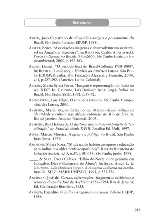 245
Referências
ABREU, João Capistrano de. Caminhos antigos e povoamento do
Brasil. São Paulo: Itatiaia: EDUSP, 1988.
ALBERT, Bruce. “Associações indígenas e desenvolvimento sustentá-
vel na Amazônia brasileira”. In: RICARDO, Carlos Alberto (ed.).
Povos Indígenas no Brasil: 1996-2000. São Paulo: Instituto So-
cioambiental, 2000, p.197-203.
ALDEN, Daniel. “O período ﬁnal do Brasil-Colônia: 1750-1808”.
In: BETHELL, Leslie (org.). História da América Latina. São Pau-
lo: EDUSP; Brasília, DF: Fundação Alexandre Gusmão, 2004,
v.II, p.527-592. (América Latina Colonial).
ALEGRE, Maria Sylvia Porto. “Imagem e representação do índio no
séc. XIX”. In: GRUPIONI, Luís Donisete Benzi (org.). Índios no
Brasil. São Paulo: SMC, 1992, p.59-72.
ALENCASTRO, Luiz Felipe. O trato dos viventes. São Paulo: Compa-
nhia das Letras, 2000.
ALMEIDA, Maria Regina Celestino de. Metamorfoses indígenas:
identidade e cultura nas aldeias coloniais do Rio de Janeiro.
Rio de Janeiro: Arquivo Nacional, 2003.
ALMEIDA, Rita Heloísa de. O diretório dos índios: um projeto de “ci-
vilização” no Brasil do século XVIII. Brasília: Ed. UnB, 1997.
ALVES, Márcio Moreira. A igreja e a política no Brasil. São Paulo:
Brasiliense, 1979.
AMOROSO, Marta Rosa. “Mudança de hábito: catequese e educação
para índios nos aldeamentos capuchinos”. Revista Brasileira de
Ciências Sociais, v.13, n.37, p.101-114, São Paulo, junho 1998.
_____ & SAEZ, Oscar Calávia. “Filhos do Norte: o indigenismo em
Gonçalves Dias e Capistrano de Abreu”. In: SILVA, Aracy L. &
GRUPIONI, Luís Donisete (orgs.). A temática indígena na escola.
Brasília: MEC: MARI: UNESCO, 1995, p.237-256.
ANCHIETA, José de. Cartas, informações, fragmentos históricos e
sermões do padre José de Anchieta: 1554-1594. Rio de Janeiro:
Ed. Civilização Brasileira, 1933.
ARNAUD, Expedito. O índio e a expansão nacional. Belém: CEJUP,
1989.
 