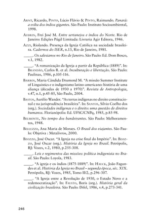 246
ARNT, Ricardo, PINTO, Lúcio Flávio & PINTO, Raimundo. Panará:
a volta dos índios gigantes. São Paulo: Instituto Socioambiental,
1998.
AUDRIN, Frei José M. Entre sertanejos e índios do Norte. Rio de
Janeiro: Edições Púgil Limitada: Livraria Agir Editora, 1946.
AZZI, Riolando. Presença da Igreja Católica na sociedade brasilei-
ra. Cadernos do ISER, n.13, Rio de Janeiro, 1981.
_____. Os salesianos no Rio de Janeiro. São Paulo: Ed. Dom Bosco,
v.1, 1982.
_____. “A romanização da Igreja a partir da República (1889)”. In:
BRANDÃO, Carlos R. et al. Inculturação e libertação. São Paulo:
Paulinas, 1986, p.105-116.
BARROS, Maria Cândida Drumond M. “A missão Summer Institute
of Linguistics e o indigenismo latino-americano: história de uma
aliança (décadas de 1930 a 1970)”. Revista de Antropologia,
v.47, n.1, p.45-85, São Paulo, 2004.
BASTOS, Aurélio Wander. “As terras indígenas no direito constitucio-
nal e na jurisprudência brasileira”. In: SANTOS, Silvio Coelho dos
(org.). Sociedades indígenas e o direito: uma questão de direitos
humanos. Florianópolis: Ed. UFSC/CNPq, 1985, p.85-98.
BELMONTE, No tempo dos bandeirantes. São Paulo: Melhoramen-
tos, 1948.
BELLUZZO, Ana Maria de Moraes. O Brasil dos viajantes. São Pau-
lo: Objetiva : Metalivros, 2000.
BEOZZO, José Oscar. “A Igreja na crise ﬁnal do Império”. In: BEOZ-
ZO, José Oscar (org.). História da Igreja no Brasil. Petrópolis,
RJ: Vozes, v.2, 1980, p.255-308.
_____. Leis e regimentos das missões: política indigenista no Bra-
sil. São Paulo: Loyola, 1983.
_____. “A igreja e os índios (1875-1889)”. In: HAUCK, João Fagun-
des et al. História da Igreja no Brasil – segunda época, séc. XIX.
Petrópolis, RJ: Vozes, 1985, Tomo II/2, p.296-307.
_____. “A Igreja entre a Revolução de 1930, o Estado Novo e a
redemocratização”. In: FAUSTO, Boris (org.). História geral da
civilização brasileira. São Paulo: Difel, 1986, v.4, p.273-341.
 