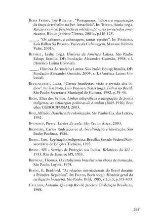 247
BESSA FREIRE, José Ribamar. “Portugueses, índios e a organização
da força de trabalho na Pan-Amazônia”. In: TORRES, Sonia (org.).
Raízes e rumos: perspectivas interdisciplinares em estudos ame-
ricanos. Rio de Janeiro: 7 letras, 2001a, p.116-125.
_____. “Os cabanos, a cabanagem, tantas versões”. In: PINHEIRO,
Luís Balkar Sá Peixoto. Visões da Cabanagem. Manaus: Editora
Valer, 2001b.
BETHELL, Leslie (org.). História da América Latina. São Paulo:
Edusp; Brasília, DF: Fundação Alexandre Gusmão, 1998, v.I.
(América Latina Colonial).
_____. História da América Latina. São Paulo: Edusp; Brasília, DF:
Fundação Alexandre Gusmão, 2004, v.II. (América Latina Co-
lonial).
BETTENCOURT, Lucia. “Cartas brasileiras: visão e revisão dos ín-
dios”. In: GRUPIONI, Luís Donisete Benzi (org.). Índios no Brasil.
São Paulo: Secretaria Municipal de Cultura, 1992, p.39-46.
BIGIO, Elias dos Santos. Linhas telegráﬁcas e integração de povos
indígenas: as estratégias políticas de Rondon (1889-1930). Bra-
sília: CGDOC/FUNAI, 2003.
BOSI, Alfredo. Dialética da colonização. São Paulo: Cia. das Letras,
1992.
BOURDIEU, Pierre. Lições da aula. São Paulo: Ática, 2003.
BRANDÃO, Carlos Rodrigues et al. Inculturação e libertação. São
Paulo: Paulinas, 1986.
BRASIL. Leis. Legislação indigenista. Brasília: Senado Federal/Sub-
secretaria de Edições Técnicas, 1993.
BRASIL. SPI – Serviço de Proteção aos Índios. Relatório do SPI –
1953. Rio de Janeiro: SPI, 1953.
BRUNEAU, Thomas. O catolicismo brasileiro em época de transição.
São Paulo: Loyola, 1974.
BURNS, E. Bradford. “As relações internacionais do Brasil durante
a Primeira República”. In: FAUSTO, Boris (org.). História geral da
civilização brasileira. São Paulo: Difel, 1985, v.2, t.3, p.375-400.
CALLADO, Antonio. Quarup.Rio de Janeiro: Civilização Brasileira,
1968.
 