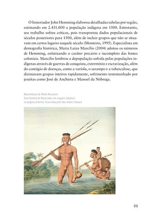 23
Maximiliano de Wied-Neuwied.
Uma família de Botocudos em viagem (abaixo);
na página anterior, festa dançante dos índios Camacã
O historiador John Hemming elaborou detalhadas tabelas por região,
estimando em 2.431.000 a população indígena em 1500. Entretanto,
seu trabalho sofreu críticas, pois transportou dados populacionais de
séculos posteriores para 1500, além de incluir grupos que não se situa-
vam em certos lugares naquele século (Monteiro, 1995). Especialista em
demograﬁa histórica, Maria Luiza Marcílio (2004) adotou os números
de Hemming, enfatizando o caráter precário e incompleto das fontes
coloniais. Marcílio lembrou a depopulação sofrida pelas populações in-
dígenas através de guerras de conquista, extermínio e escravização, além
do contágio de doenças, como a varíola, o sarampo e a tuberculose, que
dizimavam grupos inteiros rapidamente, sofrimento testemunhado por
jesuítas como José de Anchieta e Manoel da Nóbrega.
 