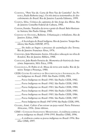 248
CAMINHA, “Pero Vaz de. Carta de Pero Vaz de Caminha”. In: PE-
REIRA, Paulo Roberto (org.). Os três únicos testemunhos do des-
cobrimento do Brasil. Rio de Janeiro: Lacerda Editores, 1999.
CAMPOS, Silva. Crônica da capitania de São Jorge dos Ilhéus. Rio
de Janeiro: Conselho Federal de Cultura, 1981.
CARDIM, Fernão. Tratados da terra e gente do Brasil. Belo Horizon-
te: Itatiaia; São Paulo: Edusp, 1980.
CARDOSO DE OLIVEIRA, Roberto. Urbanização e tribalismo. Rio de
Janeiro: Zahar, 1968.
_____. A Sociologia do Brasil indígena. Rio de Janeiro: Tempo Bra-
sileiro; São Paulo: EDUSP, 1972.
_____. Do índio ao bugre: o processo de assimilação dos Terena.
Rio de Janeiro: Francisco Alves, 1976.
CARNEIRO, João Marinonio Aveiro. Filosoﬁa e educação na obra de
Rondon. Rio de Janeiro: Bibliex, 1988.
CARVALHO, João Renôr Ferreira de. Momentos de história da Ama-
zônia. Imperatriz, MA: Ética, 1998.
CASALDÁLIGA, D. Pedro et al. Missa da terra sem males. Rio de Ja-
neiro: Tempo e Presença, 1980.
CEDI: CENTRO ECUMÊNICO DE DOCUMENTAÇÃO E INFORMAÇÃO. Po-
vos Indígenas no Brasil: 1980. São Paulo: CEDI, 1981.
_____. Povos Indígenas no Brasil: 1981. São Paulo: CEDI, 1982.
_____. Povos Indígenas no Brasil: 1982. São Paulo: CEDI, 1983.
_____. Povos Indígenas no Brasil: 1983. São Paulo: CEDI, 1984.
_____. Povos Indígenas no Brasil: 1984. São Paulo: CEDI, 1985.
_____. Povos Indígenas no Brasil: 1985. São Paulo: CEDI, 1986.
_____. Povos Indígenas no Brasil: 1986. São Paulo: CEDI, 1987.
_____. Povos Indígenas no Brasil: 1987-1990. São Paulo: CEDI, 1991.
CESAIRE, Aimé. Cahier d’un retour au pays natal. Paris: Présence
Africaine, 1956. 2éme édition.
CIMI – CONSELHO INDIGENISTA MISSIONÁRIO. A violência contra os
povos indígenas no Brasil: 1994-1995. Brasília: CIMI, 1996.
_____. A violência contra os povos indígenas no Brasil: 1996. Bra-
sília: CIMI, 1997.
 