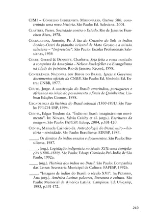 249
CIMI – CONSELHO INDIGENISTA MISSIONÁRIO. Outros 500: cons-
truindo uma nova história. São Paulo: Ed. Salesiana, 2001.
CLASTRES, Pierre. Sociedade contra o Estado. Rio de Janeiro: Fran-
cisco Alves, 1978.
COLBACCHINI, Antonio, Pe. À luz do Cruzeiro do Sul: os índios
Borôro-Orari do planalto oriental de Mato Grosso e a missão
salesiana – “Impressões”. São Paulo: Escolas Proﬁssionais Sale-
sianas, 1939.
COLBY, Gerard & DENNETT, Charlotte. Seja feita a vossa vontade:
a conquista da Amazônia – Nelson Rockefeller e o Evangelismo
na Idade do petróleo. Rio de Janeiro: Record, 1998.
CONFERÊNCIA NACIONAL DOS BISPOS DO BRASIL. Igreja x Governo:
documentos oﬁciais da CNBB. São Paulo: Ed. Símbolo: Ed. Ex-
tra: CNBB, 1977.
COUTO, Jorge. A construção do Brasil: ameríndios, portugueses e
africanos no início do povoamento a ﬁnais de Quinhentos. Lis-
boa: Edições Cosmos, 1998.
CRONOLOGIA da história do Brasil colonial (1500-1831). São Pau-
lo: FFLCH-USP, 1994.
CUNHA, Edgar Teodoro da. “Índio no Brasil: imaginário em movi-
mento”. In: NOVAES, Sylvia Caiuby et al. (orgs.). Escrituras da
imagem. São Paulo: FAPESP: Edusp, 2004, p.101-120.
CUNHA, Manuela Carneiro da. Antropologia do Brasil: mito – his-
tória – etnicidade. São Paulo: Brasiliense: EDUSP, 1986.
_____. Os direitos do índio: ensaios e documentos. São Paulo: Bra-
siliense, 1987.
_____. (org.). Legislação indigenista no século XIX: uma compila-
ção (1808–1889). São Paulo: Edusp: Comissão Pró-Índio de São
Paulo, 1992a.
_____ (org.). História dos índios no Brasil. São Paulo: Companhia
das Letras: Secretaria Municipal de Cultura: FAPESP, 1992b.
_____. “Imagens de índios do Brasil: o século XVI”. In: PIZARRO,
Ana (org.). América Latina: palavras, literatura e cultura. São
Paulo: Memorial da América Latina; Campinas: Ed. Unicamp,
1993, p.151-172.
 